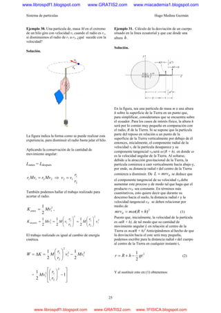 Sistema de partículas Hugo Medina Guzmán
25
Ejemplo 30. Una partícula de, masa M en el extremo
de un hilo gira con velocidad v1 cuando el radio es r1,
si disminuimos el radio de r1 a r2, ¿qué sucede con la
velocidad?
Solución.
La figura indica la forma como se puede realizar esta
experiencia, para disminuir el radio basta jalar el hilo.
Aplicando la conservación de la cantidad de
movimiento angular:
Lantes = Ldespués
2211 MvrMvr = ⇒
2
1
12
r
r
vv =
También podemos hallar el trabajo realizado para
acortar el radio.
2
1
2
1
MvKantes = ,
2
1
2
2
1
2
2
1
1
2
2
2
1
2
1
2
1
v
r
r
M
r
r
vMMvKdespués ⎟⎟
⎠
⎞
⎜⎜
⎝
⎛
=⎟⎟
⎠
⎞
⎜⎜
⎝
⎛
==
El trabajo realizado es igual al cambio de energía
cinética.
2
1
2
1
2
2
1
2
1
2
1
Mvv
r
r
MKW −⎟⎟
⎠
⎞
⎜⎜
⎝
⎛
=Δ=
=
⎥
⎥
⎦
⎤
⎢
⎢
⎣
⎡
−⎟⎟
⎠
⎞
⎜⎜
⎝
⎛
1
2
1
2
2
12
1
r
r
Mv
Ejemplo 31. Cálculo de la desviación de un cuerpo
situado en la línea ecuatorial y que cae desde una
altura h .
Solución.
En la figura, sea una partícula de masa m a una altura
h sobre la superficie de la Tierra en un punto que,
para simplificar, consideramos que se encuentra sobre
el ecuador. Para los casos de interés físico, la altura h
será por lo común muy pequeña en comparación con
el radio, R de la Tierra. Si se supone que la partícula
parte del reposo en relación a un punto de la
superficie de la Tierra verticalmente por debajo de él
entonces, inicialmente, el componente radial de la
velocidad vr de la partícula desaparece y su
componente tangencial vθ será ω (R + h), en donde ω
es la velocidad angular de la Tierra. Al soltarse,
debido a la atracción gravitacional de la Tierra, la
partícula comienza a caer verticalmente hacía abajo y,
por ende, su distancia radial r del centro de la Tierra
comienza a disminuir. De θmrvL = se deduce que
el componente tangencial de su velocidad vθ debe
aumentar este proceso y de modo tal que haga que el
producto rvθ sea constante. En términos más
cuantitativos, esto quiere decir que durante su
descenso hacia el suelo, la distancia radial r y la
velocidad tangencial vθ se deben relacionar por
medio de
2
)( hRmmrv += ωθ (1)
Puesto que, inicialmente, la velocidad de la partícula
es ω(R + h), de tal modo que su cantidad de
movimiento angular L en relación al centro de la
Tierra es mω(R + h)2
Anticipándonos al hecho de que
la desviación hacia el este será muy pequeña,
podemos escribir para la distancia radial r del cuerpo
al centro de la Tierra en cualquier instante t,
2
2
1
gthRr −+= (2)
Y al sustituir esto en (1) obtenemos:
www.librospdf1.blogspot.com www.GRATIS2.com www.miacademia1.blogspot.com
www.librospdf1.blogspot.com www.GRATIS2.com www.1FISICA.blogspot.com
 