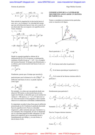 Sistema de partículas Hugo Medina Guzmán
26
⎥
⎦
⎤
⎢
⎣
⎡
+−
+
=
−+
+
=
)/(
2
1
1
)(
2
1
)(
22
2
hRgt
hR
gthR
hR
v oωω
θ
(3)
Para calcular la magnitud de la desviación hacia el
este, sea vy en el instante t, la velocidad del cuerpo
que cae en la dirección hacia el este, tal y como lo ve
un observador fijo con respecto a la superficie de la
Tierra. Entonces
ωrvv oy −=
ω
ω
)
2
1
(
)/(
2
1
1
)( 2
2
gthR
hRgt
hRo
−+−
⎥⎦
⎤
⎢⎣
⎡
+−
+
=
ωωω 2
2
2
1
)(2
1
1)( gthR
hR
gt
hR ++−
⎥
⎥
⎥
⎥
⎦
⎤
⎢
⎢
⎢
⎢
⎣
⎡
+
++=
ω2
gt=
Donde la segunda igualdad se obtiene de la
utilización de (2) y (3) y la tercera, a continuación,
mediante el hecho de que gt2
<<(R + h) y el empleo
del teorema binomial. Al integrar esta fórmula para vy
se obtiene, para la desviación total hacia el este y en
el instante t,
ω3
3
1
gty = .
Finalmente, puesto que el tiempo que necesita la
partícula para caer la distancia h es de 2
1
)2( hg , la
deflexión total hacia el este d, se puede expresar
como sigue
g
h
hd
2
3
2
ω= (4)
Por ejemplo, si se deja caer una partícula desde una
altura de 100 metros, su desviación hacia el este,
según esta fórmula, se descubre que es (al sustituir los
valores h = 100 metros y ω = 7,2 x 10-5
rad/s) de 2,2
cm. Esta desviación es muy pequeña y sólo se puede
observar en condiciones controladas cuidadosamente.
Es importante recordar la base física para la deflexión
pronosticada en (4). Conforme la partícula desciende
hacia la superficie de la Tierra su velocidad
tangencial vθ debe aumentar para que el producto rvθ
sea constante. Por consiguiente, de esto se desprende
que su velocidad tangencial debe sobrepasar a la del
punto de la superficie que se encontraba inicial e
inmediatamente por debajo, y, en esta forma, se
desvía hacia el este.
CONSERVACION DE LA CANTIDAD DE
MOVIMIENTO ANGULAR DE UN SISTEMA
DE PARTICULAS.
Vamos a considerar un sistema de dos partículas,
como se muestra en la figura.
Para la partícula 1:
dt
Ld
→
→
= 1
1τ , donde
⎟
⎠
⎞
⎜
⎝
⎛
+×=×=
→→→→→→
extFFrFr 1121111τ
→
1F Es la fuerza total sobre la partícula 1.
→
12F Es la fuerza ejercida por la partícula 2 y
ext
F
→
1 Es la suma de las fuerzas externas sobre la
partícula 1.
ext
FrFr
dt
Ld →→→→
→
→
×+×== 11121
1
1τ = ext
→→
+ 112 ττ
Similarmente para partícula 2.
ext
FrFr
dt
Ld →→→→
→
→
×+×== 22212
2
2τ = ext
→→
+ 221 ττ
Sumando
dt
Ld
dt
Ld
dt
Ld total
→→→
→→
=+=+ 21
21 ττ
Para los Torques internos tenemos:
→→→→→→
×+×=+ 2121212112 FrFrττ
Como
→→
−= 1221 FF
www.librospdf1.blogspot.com www.GRATIS2.com www.miacademia1.blogspot.com
www.librospdf1.blogspot.com www.GRATIS2.com www.1FISICA.blogspot.com
 