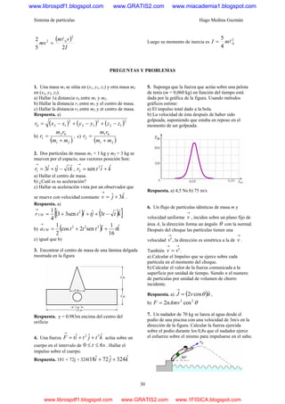 Sistema de partículas Hugo Medina Guzmán
30
( )
I
vm
mv
25
2
2
02 l
= Luego su momento de inercia es
2
0
4
5
lmI =
PREGUNTAS Y PROBLEMAS
1. Una masa m1 se sitúa en (x1, y1, z1) y otra masa m2
en (x2, y2, z2).
a) Hallar 1a distancia r0 entre m1 y m2.
b) Hallar la distancia r1 entre m1 y el centro de masa.
c) Hallar la distancia r2 entre m2 y et centro de masa.
Respuesta. a)
( ) ( ) ( )2
12
2
12
2
120 zzyyxxr −+−+−=
b)
( )21
02
1
mm
rm
r
+
= , c)
( )21
01
2
mm
rm
r
+
=
2. Dos partículas de masas m1 = 1 kg y m2 = 3 kg se
mueven por el espacio, sus vectores posición Son:
ktjtir ˆˆˆ31 −+=
→
, kitr ˆˆsen 2
2 +=
→
a) Hallar el centro de masa.
b) ¿Cuál es su aceleración?
c) Hallar su aceleración vista por un observador que
se mueve con velocidad constante kjv ˆ3ˆ +=
→
.
Respuesta. a)
( ) ( )[ ]kttjtitrCM
ˆ3ˆˆ3sen3
4
1 2
−+++=
→
b) ( ) ktitttaCM
ˆ
16
1ˆsen2cos
2
1 222
++=
→
c) igual que b)
3. Encontrar el centro de masa de una lámina delgada
mostrada en la figura
Respuesta. y = 0,983m encima del centro del
orificio
4. Una fuerza ktjtitF ˆˆˆ 32
++=
→
actúa sobre un
cuerpo en el intervalo de st 60 ≤≤ . Hallar el
impulso sobre el cuerpo.
Respuesta. 181 + 72j + 324l kji ˆ324ˆ72ˆ18 ++
5. Suponga que la fuerza que actúa sobre una pelota
de tenis (m = 0,060 kg) en función del tiempo está
dada por la gráfica de la figura. Usando métodos
gráficos estime:
a) El impulso total dado a la bola.
b) La velocidad de ésta después de haber sido
golpeada, suponiendo que estaba en reposo en el
momento de ser golpeada.
Respuesta. a) 4,5 Ns b) 75 m/s
6. Un flujo de partículas idénticas de masa m y
velocidad uniforme
→
v , inciden sobre un plano fijo de
área A, la dirección forma un ángulo θ con la normal.
Después del choque las partículas tienen una
velocidad
→
'v , la dirección es simétrica a la de
→
v .
También
→→
= 'vv .
a) Calcular el Impulso que se ejerce sobre cada
partícula en el momento del choque.
b) Calcular el valor de la fuerza comunicada a la
superficie por unidad de tiempo. Siendo n el numero
de partículas por unidad de volumen de chorro
incidente.
Respuesta. a) ( )nvJ ˆcos2 θ=
→
,
b) θ22
cos2nAmvF =
7. Un nadador de 70 kg se lanza al agua desde el
podio de una piscina con una velocidad de 3m/s en la
dirección de la figura. Calcular la fuerza ejercida
sobre el podio durante los 0,8s que el nadador ejerce
el esfuerzo sobre el mismo para impulsarse en el salto.
www.librospdf1.blogspot.com www.GRATIS2.com www.miacademia1.blogspot.com
www.librospdf1.blogspot.com www.GRATIS2.com www.1FISICA.blogspot.com
 