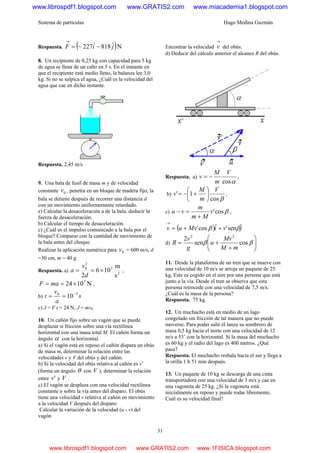 Sistema de partículas Hugo Medina Guzmán
31
Respuesta. ( )Nˆ818ˆ227 jiF −−=
→
8. Un recipiente de 0,25 kg con capacidad para 5 kg
de agua se llena de un caño en 5 s. En el instante en
que el recipiente está medio lleno, la balanza lee 3,0
kg. Si no se salpica el agua, ¿Cuál es la velocidad del
agua que cae en dicho instante.
Respuesta. 2,45 m/s
9. Una bala de fusil de masa m y de velocidad
constante 0v , penetra en un bloque de madera fijo; la
bala se detiene después de recorrer una distancia d
con un movimiento uniformemente retardado.
e) Calcular la desaceleración a de la bala, deducir la
fuerza de desaceleración.
b) Calcular el tiempo de desaceleración.
c) ¿Cuál es el impulso comunicado a la bala por el
bloque? Comparar con la cantidad de movimiento de
la bala antes del choque.
Realizar la aplicación numérica para 0v = 600 m/s, d
=30 cm, m = 40 g
Respuesta. a) 2
5
2
0
s
m
106
2
×==
d
v
a ,
N1024 7
×== maF ,
b) s
a
v
t 30
10−
==
c) J = F t = 24 N, J = mv0
10. Un cañón fijo sobre un vagón que se puede
desplazar si fricción sobre una vía rectilínea
horizontal con una masa total M. El cañón forma un
ángulo α con la horizontal.
a) Si el vagón está en reposo el cañón dispara un obús
de masa m, determinar la relación entre las
velocidades v y V del obús y del cañón.
b) Si la velocidad del obús relativa al cañón es v’
(forma un ángulo θ con V ), determinar la relación
entre 'v y V .
c) El vagón se desplaza con una velocidad rectilínea
constante u sobre la vía antes del disparo. El obús
tiene una velocidad v relativa al cañón en movimiento
a la velocidad V después del disparo:
Calcular la variación de la velocidad (u - v) del
vagón
Encontrar la velocidad
→
v del obús.
d) Deducir del cálculo anterior el alcance R del obús.
Respuesta. a)
αcos
V
m
M
v −= ,
b)
βcos
1'
V
m
M
v ⎟
⎠
⎞
⎜
⎝
⎛
+−= ,
c) βcos'v
Mm
m
vu
+
=− ,
( ) jviMvuv ˆsen'ˆcos' ββ ++=
→
d) ⎟⎟
⎠
⎞
⎜⎜
⎝
⎛
+
+= ββ cossen
2 22
mM
Mv
u
g
v
R
11. Desde la plataforma de un tren que se mueve con
una velocidad de 10 m/s se arroja un paquete de 25
kg, Este es cogido en el aire por una persona que está
junto a la vía. Desde el tren se observa que esta
persona retrocede con una velocidad de 7,5 m/s.
¿Cuál es la masa de la persona?
Respuesta. 75 kg.
12. Un muchacho está en medio de un lago
congelado sin fricción de tal manera que no puede
moverse. Para poder salir él lanza su sombrero de
masa 0,5 kg hacia el norte con una velocidad de 12
m/s a 53’ con la horizontal. Si la masa del muchacho
es 60 kg y el radio del lago es 400 metros. ¿Qué
pasa7
Respuesta. El muchacho resbala hacia el sur y llega a
la orilla 1 h 51 min después.
13. Un paquete de 10 kg se descarga de una cinta
transportadora con una velocidad de 3 m/s y cae en
una vagoneta de 25 kg. ¿Si la vagoneta está
inicialmente en reposo y puede rodar libremente,
Cuál es su velocidad final?
www.librospdf1.blogspot.com www.GRATIS2.com www.miacademia1.blogspot.com
www.librospdf1.blogspot.com www.GRATIS2.com www.1FISICA.blogspot.com
 