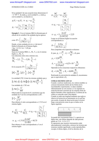 INTRODUCCIÓN AL CURSO Hugo Medina Guzmán
5
Si la cantidad G de una ecuación tiene dimensiones G
= La
Mb
Tc
. Se mide g1 con la unidad G1, y mide g2
con la unidad G2, la relación es:
2211 GgGg = ⇒
2
1
12
G
G
gg =
cba
gg ⎟⎟
⎠
⎞
⎜⎜
⎝
⎛
⎟⎟
⎠
⎞
⎜⎜
⎝
⎛
⎟⎟
⎠
⎞
⎜⎜
⎝
⎛
=
2
1
2
1
2
1
12
T
T
M
M
L
L
Ejemplo 3. Si en el sistema MKS la fórmula para el
cálculo de la variable R de unidades kg/ms aparece
como
2
1
782,1
5
⎟⎟
⎠
⎞
⎜⎜
⎝
⎛
+
=
pA
p
R
Donde. p tiene unidades de m/s y A de km/m3
.
Hallar la fórmula en el Sistema Inglés.
1 kg = 2,2 1b l m = 3,28 pie
Solución.
Sean en el sistema MKS, L1, M1, T1, y en el sistema
Inglés, L2, M2, T2.
Las relaciones entre estos sistemas son;
2,2
M
M
2
1
= , 28,3
L
L
2
1
= , 1
T
T
2
1
=
En la ecuación
2
1
782,1
5
⎟⎟
⎠
⎞
⎜⎜
⎝
⎛
+
=
pA
p
R
[ ]
LT
M
=R , [ ]
T
L
=p , [ ] 3
L
M
=A
La cantidad l,782 A tiene las mismas unidades que p
[ ] [ ][ ] [ ]
T
L
L
M
1,7821,7821,782 3
=== AA
Las unidades de 1,782 son
[ ]
MT
L
1,782
4
=
Observando la ecuación de R, concluimos que las
unidades de 5 son las correspondientes a (R)2
.
[ ] 22
2
TL
M
5 =
Para obtener el valor correspondiente a 1,7132 en el
sistema Inglés
22
4
2
2
11
4
1
1
TM
L
TM
L
gg = ⇒
⎟⎟
⎠
⎞
⎜⎜
⎝
⎛
⎟⎟
⎠
⎞
⎜⎜
⎝
⎛
⎟⎟
⎠
⎞
⎜⎜
⎝
⎛
=
2
1
2
1
4
2
1
12
T
T
M
M
L
L
gg
⇒
( )
( )( )
75,95
12,2
3,28
1,7132
4
2 ==g
Para obtener el valor correspondiente a 5 en el
sistema Inglés
2
2
2
2
2
2
22
1
2
1
2
1
1
TL
M
TL
M
gg =
⇒ 2
2
1
2
2
1
2
2
1
12
T
T
L
L
M
M
⎟⎟
⎠
⎞
⎜⎜
⎝
⎛
⎟⎟
⎠
⎞
⎜⎜
⎝
⎛
⎟⎟
⎠
⎞
⎜⎜
⎝
⎛
= gg
⇒
( )
( ) ( )
25,2
13,28
2,2
5 22
2
2 ==g
Luego en el Sistema Inglés la ecuación
correspondiente es
2
1
75,95
25,2
⎟⎟
⎠
⎞
⎜⎜
⎝
⎛
+
=
pA
p
R
Para comprobar esta expresión evaluemos
R1 para
s
m
11 =p , 31
m
kg
1=A y R2 para
s
pie
28,32 =p ,
( ) 3
2
32
pie
lb
1023,6
pie3,28
lb2,2 −
×==A
Operando en las ecuaciones respectivas obtenemos
m.s
kg
34,11 =R y
pie.s
lb
899,02 =R
Realizando la conversión de unidades R1 encontramos
que es equivalente a R2.
CIFRAS SIGNIFICATIVAS
Cuando e realizan mediciones, los valores medidos se
conocen únicamente dentro de los límites de la
incertidumbre experimental, 1o datos medidos
inherentemente no son exactos y si se registran en
notación decimal consisten de un conjunto finito de
dígitos llamados cifras significativas, la última de las
cuales es conocida como cifra dudosa.
Cuando se mide una longitud mediante una regla se
observa la lectura de un instrumento en el cual hay
una escala, el punto de observación para la lectura
llega a una posición como la que se indica en la
figura siguiente.
Se puede leer exactamente hasta 11 y apreciar un
dígito más, este último depende de cada persona
puede ser 11,6 , 11,5 ó 11,7.
Si suponemos que nuestros instrumentos están
adecuadamente construidos, entonces las lecturas que
tomemos tendrán significado y serán reproducibles,
excepto el último digito, el de los décimos de la
www.librospdf1.blogspot.com www.GRATIS2.com www.miacademia1.blogspot.com
www.librospdf1.blogspot.com www.GRATIS2.com www.1FISICA.blogspot.com
 