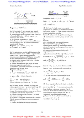 Sistema de partículas Hugo Medina Guzmán
32
Respuesta. v = 0,732 iˆ m/s
14. Un hombre de 75 kg se lanza al agua desde la
proa de su bote de 50 kg. La componente horizontal
de su movimiento es 1 m/s respecto al bote. Hallar las
velocidades del hombre y del bote respecto a un
observador en el muelle.
a) Si el bote está inicialmente en reposo
b) Si el bote se movía inicialmente hacia adelante con
una velocidad de 2 m/s. No considerar pérdidas de
energía debido al agua
Respuesta. a) v1 = 0,4 m/s , v2 = 0,6 m/s
b) v1 = 2,4 m/s , v2 = 1,4 m/s
15. Un cañón dispara un obús de 2,4 kg hacia arriba.
A1canza su máxima altura, 313,6 m y se parte en dos,
0,8 kg y 1,6kg. Las dos partes llegan a tierra
simultáneamente. La pieza de 1,6 kg toca tierra a 480
m de la explosión (medida a lo largo del eje x).
a) ¿Cuánto tiempo tomaría al obús volver a tierra si
no se hubiera partido?
b) ¿Cuál es la velocidad de cada una de las piezas
justamente después de la explosión?
c) Encontrar la cantidad de movimiento de cada pieza
justamente antes de tocar tierra.
Respuesta. a) 8 segundos
b) ( ) m/sˆ606,1 iv =
→
(16), ( ) m/sˆ1208,0 iv −=
→
c) ( ) kg.m/sˆ44,125ˆ966,1 jip −=
→
,
( ) kg.m/sˆ72,62ˆ968,0 jip −−=
→
(El movimiento es en el plano xy; g = 9,8 m/s2
)
16. Un bloque de masa 10 kg está en reposo en el
origen segundo con masa 5 kg se mueve a lo largo del
eje x con velocidad de magnitud 0v = 5 m/s. Los
bloques choca quedan unidos. y se mueven en el eje x.
La superficie tiene fricción despreciable.
a) ¿Cuando el bloque de 5 kg está en x = -10 donde
está centro de masa?
b) Encontrar la cantidad de movimiento de la masa de
5 kg, de la masa de 10kg y del centro de masa antes
del choque.
c) ¿Cuál es la velocidad del sistema combinado?
Respuesta. a) xCM = - 3 1/3 m,
b)
→
1p = 25 iˆ kg.m/s, 02 =
→
p ,
→
CMp = 25 iˆ kg.m/s
c)
→
v = 1 2/3 iˆ m/s
17. Dos bolas P1 y P2 de masas m1 y m2 están
suspendidas del cielorraso por dos hilos inextensibles
de la misma longitud l ; P1 y P2 están en contacto sin
presión con los hilos verticales.
Se saca P1 de la posición de equilibrio a un ángulo
0θ manteniendo el hilo tenso, luego se suelta sobre
P2.
Calcular:
a) La velocidad de P1 justo antes del choque.
b) Las velocidades v’1 y v’2 de P1 y P2
inmediatamente después del choque perfectamente
elástico. Discutir este resultado para valores relativos
de las masas m1 y m2.
c) Las alturas de las posiciones limites de P1 y P2
después del choque.
Aplicación numérica; l = l m . 0θ = 60º, m2 = m1/2
Respuesta. a) 01 cos2 θlgv = , s/m13,31 =v ,
b) 1
21
21
1' v
mm
mm
v
+
−
= , s/m05,1'1 =v
Para 21 mm > 1v y 1'v tienen el mismo sentido.
Para 12 mm > 1'v tiene sentido contrario de 1v .
21
11
2
2
'
mm
vm
v
+
= , s/m22,4'2 =v
2'v en todo caso tiene el mismo sentido que 1v
c) m056,0
2
'2
1
1 ==
g
v
h , m91,0
2
'2
2
2 ==
g
v
h
18. En un Juego de billar, la bola A está moviéndose
con 1a velocidad
→
0v = 31 m/s cuando choca con las
bolas B y C que están juntas en reposo. Tras el
choque, se observan la tres bolas moviéndose en las
direcciones que muestra 1a figura, con θ = 30º.
Suponiendo Superficies lisas y choques
perfectamente elásticos, hallar los módulos de la
velocidades,
→
Av ,
→
Bv y
→
Cv .
www.librospdf1.blogspot.com www.GRATIS2.com www.miacademia1.blogspot.com
www.librospdf1.blogspot.com www.GRATIS2.com www.1FISICA.blogspot.com
 
