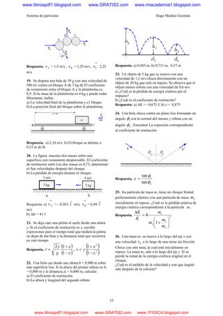 Sistema de partículas Hugo Medina Guzmán
33
Respuesta. Av = 1,5 m/s , Bv = 1,29 m/s ,
→
Cv 2,25
m/s
19. Se dispara una bala de 39 g con una velocidad de
500 m/ contra un bloque A de 5 kg de El coeficiente
de rozamiento entre el bloque A y la plataforma es
0,5. Si la masa de la plataforma es 4 kg y puede rodar
libremente, hallar:
a) La velocidad final de la plataforma y e1 bloque.
b) La posición final del bloque sobre la plataforma.
Respuesta. a) 2,16 m/s b) El bloque se detiene a
0,33 m de B.
20. La figura muestra dos masas sobre una
superficie con rozamiento despreciable. El coeficiente
de restitución entre Las dos masas es 0,73; determinar:
a) Sus velocidades después del choque.
b) La pérdida de energía durante el choque.
Respuesta: a)
→
Av = - 0,563 iˆ m/s,
→
Bv = 6,94 iˆ
m/s
b) ΔK = 41 J
21. Se deja caer una pelota al suelo desde una altura
y. Si el coeficiente de restitución es ε, escribir
expresiones para el tiempo total que tardará la pelota
en dejar de dar bote y la distancia total que recorrerá
en este tiempo.
Respuesta.
( )
( )ε
ε
−
+
=
1
12
g
y
t ,
( )
( )2
2
1
1
ε
ε
−
+
= ys
22. Una bola cae desde una altura h = 0,900 m sobre
una superficie lisa. Si la altura del primer rebote es h1
= 0,800 m y la distancia d1 = 0,400 m, calcular:
a) El coeficiente de restitución.
b) La altura y longitud del segundo rebote.
Respuesta. a) 0,943 m, b) 0,711 m, 0,37 m
23. Un objeto de 5 kg que se mueve con una
velocidad de 1,2 m/s choca directamente con un
objeto de 20 kg que está en reposo. Se observa que el
objeto menor rebota con una velocidad de 0,6 m/s
a) ¿Cuál es la pérdida de energía cinética por el
impacto?
b) ¿Cuál es el coeficiente de restitución?
Respuesta: a) ΔK = - 0,675 J, b) ε = 0,875
24. Una bola choca contra un plano liso formando un
ángulo 1φ con la normal del mismo y rebota con un
ángulo 2φ . Encontrar La expresión correspondiente
al coeficiente de restitución
Respuesta.
2
1
tan
tan
φ
φ
ε =
25. Ira partícula de masa m1 tiene un choque frontal
perfectamente elástico con una partícula de masa 2m
inicialmente en reposo. ¿Cuál es la pérdida relativa de
energía cinética correspondiente a la partícula . m1
Respuesta. 2
2
1
2
1
1
4
⎟⎟
⎠
⎞
⎜⎜
⎝
⎛
+
=
Δ
m
m
m
m
K
K
26. Una masa m1 se mueve a lo largo del eje x con
una velocidad 0v a lo largo de una mesa sin fricción.
Choca con otra nasa, la cual está inicialmente en
reposo. La masa m2 sale a lo largo del eje y. Si se
pierde la mitad de la energía cinética original en el
choque.
¿Cual es el módulo de la velocidad y con que ángulo
sale después de la colisión?
www.librospdf1.blogspot.com www.GRATIS2.com www.miacademia1.blogspot.com
www.librospdf1.blogspot.com www.GRATIS2.com www.1FISICA.blogspot.com
 