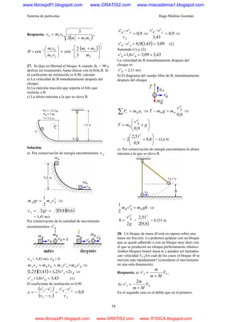 Sistema de partículas Hugo Medina Guzmán
34
Respuesta.
( )21
2
2
012
2
3
mmm
vmv
+
= ,
⎟⎟
⎠
⎞
⎜⎜
⎝
⎛
= −
22
011
cos
vm
vm
θ =
( ) 2
1
2
211
3
2
cos ⎥
⎦
⎤
⎢
⎣
⎡ +−
m
mm
27. Se deja en libertad el bloque A cuando θΑ = 90 y
desliza sin rozamiento, hasta chocar con la bola B. Si
el coeficiente de restitución es 0,90, calcular
a) La velocidad de B inmediatamente después del
choque.
b) La máxima tracción que soporta el hilo que
sostiene a B
c) La altura máxima a la que se eleva B.
Solución.
a) Por conservación de energía encontraremos Av .
.
2
2
1
AAA vmgrm = ⇒
( )( )6,08,922 == grvA
= 3,43 m/s
Por conservación de la cantidad de movimiento
encontraremos Bv'
Av = 3,43 m/s Bv = 0
BBAABBAA vmvmvmvm '' +=+ ⇒
( )( ) BA vv 2'25,143,325,1 += ⇒
43,3'6,1' =+ BA vv (1)
El coeficiente de restitución es 0,90
( )
( )
9,0
''''
12
12
=
−
=
−
−
−=
A
AB
v
vv
vv
vv
ε
9,0
''
=
−
A
AB
v
vv
⇒ 9,0
43,3
''
=
− AB vv
⇒
( ) 09,343,39,0'' ==− AB vv (2)
Sumando (1) y (2):
43,309,3'6,1' +=+ BB vv
La velocidad de B inmediatamente después del
choque es
Bv' = 2,51 m/s
b) El diagrama del cuerpo libre de B, inmediatamente
después del choque
cBr amF =∑ ⇒
9,0
'2
B
BB
v
mgmT =− ⇒
⎟⎟
⎠
⎞
⎜⎜
⎝
⎛
+= g
v
mT B
B
9,0
'2
= ⎟⎟
⎠
⎞
⎜⎜
⎝
⎛
+ 8,9
9,0
51,2
2
2
= 33,6 N
c) Por conservación de energía encontramos la altura
máxima a la que se eleva B.
ghmvm BBB =2
'
2
1
⇒
g
v
h B
2
'2
= =
( )8,92
51,2 2
= 0,321 m
28. Un bloque de masa M está en reposo sobre una
masa sin fricción. Lo podemos golpear con un bloque
que se quede adherido o con un bloque muy duro con
el que se producirá un choque perfectamente elástico.
Ambos bloques tienen masa m y pueden ser lanzados
can velocidad V0 ¿En cuál de los casos el bloque M se
moverá más rápidamente? (considerar el movimiento
en una sola dimensión).
Respuesta. a) 02' V
Mm
m
v
+
= ,
b) 02
2
' V
Mm
m
v
+
=
En el segundo caso es el doble que en el primero.
www.librospdf1.blogspot.com www.GRATIS2.com www.miacademia1.blogspot.com
www.librospdf1.blogspot.com www.GRATIS2.com www.1FISICA.blogspot.com
 