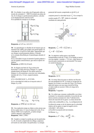Sistema de partículas Hugo Medina Guzmán
35
29. Un cilindro A cae sobre otro B apoyado sobre un
resorte de constante k = 3000 N/m desde una altura de
2m. Si el choque es perfectamente plástico, calcular:
a) El desplazamiento máximo de B.
b) La pérdida de energía en el choque.
Respuesta. a) 3,47 cm , b) 8,18 J
30. Los parachoques se diseñan de tal manera que un
automóvil de 1600 g que golpea una pared rígida a la
velocidad de 12 km/h no sufra daño. Suponiendo que
ese choque es perfectamente plástico. Calcular:
a) La energía absorbida por el parachoques durante el
impacto.
b) La velocidad a la que el automóvil puede golpear a
otro de iguales características, que está en reposo sin
dañarse.
Respuesta. a) 8890 J b) 24 km/h
31. Se dispara una bala de 25g en dirección
horizontal. La bala atraviesa el bloque A y queda
alojada dentro de bloque B. Por dicha causa los
bloques A y B comienzan a moverse con velocidades
iniciales de 2,4 y 1.8 m/s. respectivamente.
Hallar:
a) La velocidad inicial 0v de la bala.
b) La velocidad de la bala en el trayecto entre el
bloque A y el B.
Respuesta. a) smiˆ470 b) 3261 m/s
32. Una explosión rompe un objeto en dos piezas una
de las cuales tiene 1,5 veces la masa de la otra. Si se
liberan 4500 J en la explosión. ¿Cuánta energía
cinética adquiere cada pedazo?
Respuesta. 1800 J, 2700 J
33. Cuando se rompe la cuerda que une las partículas
A y B, el resorte comprimido las obliga a separarse
(el resorte no está unido a las partículas). La energía
potencial del resorte comprimido es de 60 J y el
conjunto posee la velocidad inicial
→
0v Si se rompe la
cuerda cuando º30=θ , hallar la velocidad
resultante de cada partícula
Respuesta. m/sˆ2,5ˆ9 jivA +=
→
y
m/sˆ5,3ˆ4 jivB −=
→
34. Un depósito suelta arena a una banda
transportadora razón de 75 kg/s. Si la banda se mueve
con una rapidez constate v = 2,2 m/s. ¿Qué fuerza se
necesita para mantenerla en movimiento? No tomar
en cuenta la fricción
Respuesta. 165 N
35. Un trineo lleno de arena se desliza sin fricción
por una pendiente de 30º. La arena se escapa por un
agujero en el trineo a un ritmo de 2 kg/s. Si el trineo
parte del reposo con una masa inicial de 40 kg.
¿Cuánto tardó en recorrer 120m a lo largo de la
pendiente?
Respuesta. 7 segundos
36. Un cohete que consume combustible a un ritmo
constante k se encuentra sometido a la acción de una
fuerza externa constante de valor F además de la
fuerza de reacción de los gases. La masa inicial del
cohete más combustible es 0m . La configuración de
la tobera de escape es de tal manera que la velocidad
relativa de los gases es igual al negativo de la
velocidad v del cohete.
a) Escribir la ecuación del movimiento.
b) Obtener ( )tv .
Respuesta. a) ( ) kv
dt
dv
ktmF −−= 0 ,
www.librospdf1.blogspot.com www.GRATIS2.com www.miacademia1.blogspot.com
www.librospdf1.blogspot.com www.GRATIS2.com www.1FISICA.blogspot.com
 