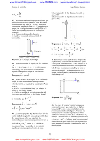 Sistema de partículas Hugo Medina Guzmán
36
b) ( )
0m
Ft
v t =
37. Un cohete experimental se proyecta de forma que
pueda mantenerse inmóvil sobre el suelo. El cuerpo
del cohete tiene una masa de 1200 kg y la carga de
combustible inicial es de 3600 kg,. e1 combustible se
quema y se expulsa con una velocidad de 2500 m/s.
Hallar la velocidad de consumo de combustible
necesario.
a) en el momento de encender el cohete.
b) cuando se consume la última partícula de
combustible.
Respuesta. a) 18,84 kg/s . b) 4.71 kg/s
38. Una bala de masa m se dispara con una velocidad
ivv BB
ˆ−=
→
, si para 0xx = , ay = (permanece
constante) ¿Cuál es su cantidad de movimiento
angular con respecto al origen en función de x?
Respuesta. kamvL ˆ
0=
→
39. Un obús de masa m se dispara de un cañón en el
origen, El obús se mueve en el plano y con una
velocidad inicial de magnitud 0v y un ángulo θ con
el eje x.
a) ¿Cuál es el torque sobre el obús, con respecto al
origen en función del tiempo?
b) ¿Cuál es la cantidad de movimiento angular del,
obús con respecto al origen en función del tiempo?
c) Comprobar que
dt
Ld
→
→
=τ
Respuesta. a) imgtv ˆcos0 θτ −=
→
b) imgtvL ˆcos
2
1 2
0 θ−=
→
40. Dos esferas pequeñas A y B están unidas por una
varilla rígida de longitud l y masa despreciable. Las
dos masas reposan sobre una superficie lisa
horizontal cuando se comunica repentinamente a A la
velocidad ivv ˆ00 =
→
. Hallar: a) La cantidad de
movimiento lineal y la cantidad de movimiento
angular del sistema respecto al centro de masa.
b) Las velocidades de A y B cuando la varilla ha
girado 90º.
c) Las velocidades de A y B cuando la varilla ha
girado 180º.
Respuesta: a) imvp ˆ0=
→
, kvmL ˆ
4
3
0l=
→
b) jvivvA
ˆ
4
3ˆ
4
1
00 +=
→
, jvivvB
ˆ
4
1ˆ
4
1
00 −=
→
c) ivvA
ˆ
2
1
0−=
→
, ivvB
ˆ
2
1
0=
→
4l. Se tiene una varilla rígida de masa despreciable
sujeta a un eje sin rozamiento de tal manera que la
varilla pueda rotar libremente. Al otro extremo de la
varilla hay un bloque de masa M. Si se dispara una
bala de masa m con una velocidad 0v tal como se
muestra en la figura. ¿Si la bala se incrusta en el
bloque, cuál será la velocidad angular del bloque
alrededor del eje7
Respuesta.
( )aMm
mv
+
= 0
ω
42. Una barra de longitud b está pivotada en su
centro de tal manera que puede rotar en el plano
horizontal. Dos niños están sobre la barra en las
posiciones mostradas en la figura 7.59. a cual está
rotando con una velocidad angular en el sentido
antihorario visto desde arriba. Si el niño de masa m1
empieza a moverse hacia el centro tal que su distancia
a el es
2
4 atb − , ¿Cuál debe ser el movimiento del
niño de masa m2 para que la velocidad angular de la
barra permanezca constante? (La masa de la barra es
despreciable),
www.librospdf1.blogspot.com www.GRATIS2.com www.miacademia1.blogspot.com
www.librospdf1.blogspot.com www.GRATIS2.com www.1FISICA.blogspot.com
 