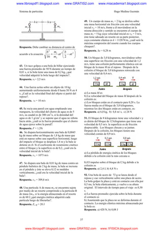 Sistema de partículas Hugo Medina Guzmán
37
Respuesta. Debe cambiar su distancia al centro de
acuerdo a la ecuación ⎟
⎠
⎞
⎜
⎝
⎛
−+ 22
2
1
2
216
at
b
at
m
mb
43. Un taco golpea a una bola de billar ejerciendo
una fuerza promedio de 50 N durante un tiempo de
0,01 s, si la bola tiene una masa de 0,2 kg, ¿qué
velocidad adquirió la bola luego del impacto?.
Respuesta. vf = 2,5 m/s
44. Una fuerza actúa sobre un objeto de 10 kg
aumentando uniformemente desde 0 hasta 50 N en 4
s. ¿Cuál es la velocidad final del objeto si partió del
reposo?.
Respuesta. vf = 10 m/s
45. Se rocía una pared con agua empleando una
manguera, la velocidad del chorro de agua es de 5
m/s, su caudal es de 300 cm3
/s, si la densidad del
agua es de 1 g/cm3
y se supone que el agua no rebota
hacia atrás, ¿cuál es la fuerza promedio que el chorro
de agua ejerce sobre la pared?.
Respuesta. F = 1,5N
46. Se dispara horizontalmente una bala de 0,0045
kg de masa sobre un bloque de 1,8 kg de masa que
está en reposo sobre una superficie horizontal, luego
del impacto el bloque se desplaza 1,8 m y la bala se
detiene en él. Si el coeficiente de rozamiento cinético
entre el bloque y la superficie es de 0,2, ¿cuál era la
velocidad inicial de la bala?.
Respuesta. v1i = 1073 m/s
47. Se dispara una bala de 0,01 kg de masa contra un
péndulo balístico de 2 kg de masa, la bala se incrusta
en el péndulo y éste se eleva 0,12 m medidos
verticalmente, ¿cuál era la velocidad inicial de la
bala?.
Respuesta. v1i = 309,8 m/s
48. Una partícula A de masa mA se encuentra sujeta
por medio de un resorte comprimido a la partícula B
de masa 2mA, si la energía almacenada en el resorte
es de 60 J ¿qué energía cinética adquirirá cada
partícula luego de liberarlas?.
Respuesta. Ec Bf = 20 J
49. Un cuerpo de masa m1 = 2 kg se desliza sobre
una mesa horizontal sin fricción con una velocidad
inicial v1i = 10 m/s, frente a él moviéndose en la
misma dirección y sentido se encuentre el cuerpo de
masa m2 = 5 kg cuya velocidad inicial es v2i = 3 m/s,
éste tiene adosado un resorte en su parte posterior,
cuya constante elástica es k = 1120 N/m, ¿cuál será la
máxima compresión del resorte cuando los cuerpos
choquen?.
Respuesta. Δx = 0,28 m
50. Un bloque de 3,0 kilogramos, moviéndose sobre
una superficie sin fricción con una velocidad de 1,2
m/s, tiene una colisión perfectamente elástica con un
bloque de la masa M en el reposo. Después de la
colisión el bloque de 3,0 kilogramos retrocede con
una velocidad de 0,4 m/s.
a) La masa M es:
b) La velocidad del bloque de masa M después de la
colisión es:
c) Los bloques están en el contacto para 0,20 s. La
fuerza media en el bloque de 3,0 kilogramos,
mientras los dos bloques están en contacto, es:
Respuesta. a) 6,0 kg, b) 0,8 m/ s, c) 24 N
51. El bloque de 8 kilogramos tiene una velocidad v y
es detrás del bloque de 12 kilogramos que tiene una
velocidad de 0,5 m/s. la superficie es de fricción
despreciable. Los bloques chocan y se juntan.
Después de la colisión, los bloques tienen una
velocidad común de 0,9 m/s.
a) La pérdida de energía cinética de los bloques
debido a la colisión está la más cercana a:
b) El impulso sobre el bloque de12 kg debido a la
colisión es
Respuesta. a) 2,4 J, b) 4,8 N s
52. Una bola de acero de 72 g se lanza desde el
reposo y cae verticalmente sobre una placa de acero.
La bola golpes la placa y está en contacto con ella por
0,5 ms, la bola elásticamente, y vuelve a su altura
original. El intervalo de tiempo para el viaje es 0,30
s.
a) La fuerza promedio ejercida sobre la bola durante
el contacto es
b) Asumiendo que la placa no se deforma durante el
contacto. La energía elástica máxima almacenada por
la bola es:
Respuesta. a) 420 N, b) 0,08 J
www.librospdf1.blogspot.com www.GRATIS2.com www.miacademia1.blogspot.com
www.librospdf1.blogspot.com www.GRATIS2.com www.1FISICA.blogspot.com
 