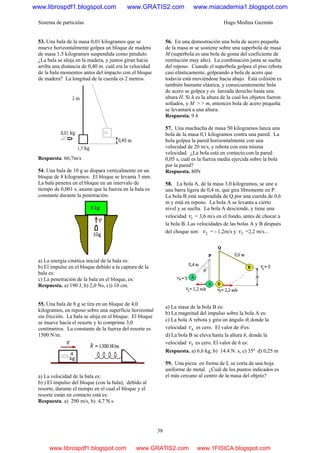 Sistema de partículas Hugo Medina Guzmán
38
53. Una bala de la masa 0,01 kilogramos que se
mueve horizontalmente golpea un bloque de madera
de masa 1,5 kilogramos suspendida como péndulo.
¿La bala se aloja en la madera, y juntos giran hacia
arriba una distancia de 0,40 m. cuál era la velocidad
de la bala momentos antes del impacto con el bloque
de madera? La longitud de la cuerda es 2 metros.
Respuesta. 66,7m/s
54. Una bala de 10 g se dispara verticalmente en un
bloque de 8 kilogramos. El bloque se levanta 3 mm.
La bala penetra en el bloque en un intervalo de
tiempo de 0,001 s. asume que la fuerza en la bala es
constante durante la penetración.
a) La energía cinética inicial de la bala es:
b) El impulse en el bloque debido a la captura de la
bala es:
c) La penetración de la bala en el bloque, es:
Respuesta. a) 190 J, b) 2,0 Ns, c)) 10 cm.
55. Una bala de 8 g se tira en un bloque de 4,0
kilogramos, en reposo sobre una superficie horizontal
sin fricción. La bala se aloja en el bloque. El bloque
se mueve hacia el resorte y lo comprime 3,0
centímetros. La constante de la fuerza del resorte es
1500 N/m.
a) La velocidad de la bala es:
b) ) El impulso del bloque (con la bala), debido al
resorte, durante el tiempo en el cual el bloque y el
resorte están en contacto está es:
Respuesta. a) 290 m/s, b) 4,7 N.s
56. En una demostración una bola de acero pequeña
de la masa m se sostiene sobre una superbola de masa
M (superbola es una bola de goma del coeficiente de
restitución muy alto). La combinación junta se suelta
del reposo. Cuando el superbola golpea el piso rebota
casi elásticamente, golpeando a bola de acero que
todavía está moviéndose hacia abajo. Esta colisión es
también bastante elástica, y consecuentemente bola
de acero se golpea y es lanzada derecho hasta una
altura H. Si h es la altura de la cual los objetos fueron
soltados, y M > > m, entonces bola de acero pequeña
se levantará a una altura:
Respuesta. 9 h
57. Una muchacha de masa 50 kilogramos lanza una
bola de la masa 0,1 kilogramos contra una pared. La
bola golpea la pared horizontalmente con una
velocidad de 20 m/s, y rebota con esta misma
velocidad. ¿La bola está en contacto con la pared
0,05 s, cuál es la fuerza media ejercida sobre la bola
por la pared?
Respuesta. 80N
58. La bola A, de la masa 3,0 kilogramos, se une a
una barra ligera de 0,4 m, que gira libremente en P.
La bola B está suspendida de Q por una cuerda de 0,6
m y está en reposo. La bola A se levanta a cierto
nivel y se suelta. La bola A desciende, y tiene una
velocidad 1v = 3,6 m/s en el fondo, antes de chocar a
la bola B. Las velocidades de las bolas A y B después
del choque son: 2v = - 1,2m/s y 3v =2,2 m/s...
a) La masa de la bola B es:
b) La magnitud del impulso sobre la bola A es:
c) La bola A rebota y gira un ángulo θ, donde la
velocidad 4v es cero. El valor de θ es:
d) La bola B se eleva hasta la altura h, donde la
velocidad 5v es cero. El valor de h es:
Respuesta. a) 6,6 kg, b) 14.4 N. s, c) 35º d) 0,25 m
59. Una pieza en forma de L se corta de una hoja
uniforme de metal. ¿Cuál de los puntos indicados es
el más cercano al centro de la masa del objeto?
www.librospdf1.blogspot.com www.GRATIS2.com www.miacademia1.blogspot.com
www.librospdf1.blogspot.com www.GRATIS2.com www.1FISICA.blogspot.com
 