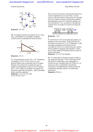 Sistema de partículas Hugo Medina Guzmán
40
Respuesta. (23, 2,8)
70. Un alambre uniforme de longitud 60 cm y masa
60 g , está doblado en un triángulo rectángulo.
¿Cuáles son las coordenadas del centro de masa?
Respuesta. (10, 3)
71. Una partícula de la masa 5,01 x 10-27
kilogramos,
moviéndose a 1,88 x 105
m/s, choca con una
partícula idéntica que inicialmente está en el reposo.
Después de la interacción, las partículas (que no
pueden ser distinguidas) se mueven con los ángulos
55,4º y 34,6º, ambos son medidos con respecto a la
dirección original del movimiento. ¿Qué velocidades
finales tienen las partículas?
Respuesta. 1,55 x 105
m/s a 346º,
1,07 x 105
m/s a 55,4º
72. Un carro de 19 kg está conectado por medio de un
resorte comprimido con un carro 38 kg. Los dos
carros se están moviendo a la derecha a una velocidad
de 25 m/s cuando el resorte se desenrolla y propulsa
repentinamente el carro de 19 kg hacia adelante con
una velocidad de 27 m/s. encontrar la velocidad del
segundo carro con respecto al centro de la masa del
sistema.
Respuesta. 1 m/s
7
3. Una fuerza de 5,3 N es necesaria para sujetar a un
paraguas en un viento fuerte. Si las moléculas del
aire tienen una masa de 4,7 x 10-26
kilogramos, y cada
una golpea al paraguas (sin rebotar) con una
velocidad de 2,0 m/s en la misma dirección, ¿cuántos
átomos golpean al paraguas cada segundo? Asuma
que el viento sopla horizontalmente para no tomar en
cuenta la gravedad.
Respuesta. 5,6 x 1025
por Segundo
74. Un cohete debe ser lanzado al espacio donde no
hay campo gravitacional. el 81% de la masa inicial
del cohete es combustible y este combustible se
expulsa con una velocidad relativa de 2300 m/s. si se
asume que todo el combustible será utilizado,
encuentra la velocidad final de la última porción de
combustible expulsado relativo a un observador
estacionario.
Respuesta. 1500 m/ s
www.librospdf1.blogspot.com www.GRATIS2.com www.miacademia1.blogspot.com
www.librospdf1.blogspot.com www.GRATIS2.com www.1FISICA.blogspot.com
 