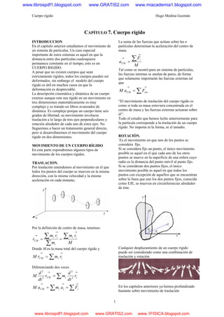 Cuerpo rígido Hugo Medina Guzmán
1
CAPÍTULO 7. Cuerpo rígido
INTRODUCCION
En el capitulo anterior estudiamos el movimiento de
un sistema de partículas. Un caso especial
importante de estos sistemas es aquel en que la
distancia entre dos partículas cualesquiera
permanece constante en el tiempo, esto es un
CUERPO RIGIDO.
A pesar que no existen cuerpos que sean
estrictamente rígidos, todos los cuerpos pueden ser
deformados, sin embargo el modelo del cuerpo
rígido es útil en muchos casos en que la
deformación es despreciable.
La descripción cinemática y dinámica de un cuerpo
extenso aunque este sea rígido en un movimiento en
tres dimensiones matemáticamente es muy
complejo y es tratado en libros avanzados de
dinámica. Es complejo porque un cuerpo tiene seis
grados de libertad; su movimiento involucra
traslación a lo largo de tres ejes perpendiculares y
rotación alrededor de cada uno de estos ejes. No
llegaremos a hacer un tratamiento general directo,
pero si desarrollaremos el movimiento del cuerpo
rígido en dos dimensiones.
MOVIMIENTO DE UN CUERPO RÍGIDO
En esta parte expondremos algunos tipos de
movimiento de los cuerpos rígidos.
TRASLACION.
Por traslación entendemos al movimiento en el que
lodos los puntos del cuerpo se mueven en la misma
dirección, con la misma velocidad y la misma
aceleración en cada instante.
Por la definición de centro de masa, tenemos:
M
rm
m
rm
r
ii
i
ii
CM
∑
∑
∑
→→
→
==
Donde M es la masa total del cuerpo rígido y
∑
→→
= iiCM rmrM
Diferenciando dos veces
∑
→→
= iiCM r
dt
d
mr
dt
d
M 2
2
2
2
∑∑
→→→
== iiiCM FamaM
La suma de las fuerzas que actúan sobre las n
partículas determinan la aceleración del centro de
masa.
M
F
a
i
CM
∑
→
→
=
Tal como se mostró para un sistema de partículas,
las fuerzas internas se anulan de pares, de forma
que solamente importarán las fuerzas externas tal
que
∑
→→
= extCM FaM
“El movimiento de traslación del cuerpo rígido es
como si toda su masa estuviera concentrada en el
centro de masa y las fuerzas externas actuaran sobre
él”.
Todo el estudio que hemos lecho anteriormente para
la partícula corresponde a la traslación de un cuerpo
rígido. No importa ni la forma, ni el tamaño.
ROTACIÓN.
Es el movimiento en que uno de los puntos se
considera fijo.
Sí se considera fijo un punto, el único movimiento
posible es aquel en el que cada uno de los otros
puntos se mueve en la superficie de una esfera cuyo
radio es la distancia del punto móvil al punto fijo.
Si se consideran dos puntos fijos, el único
movimiento posible es aquel en que todos los
puntos con excepción de aquellos que se encuentran
sobre la línea que une los dos puntos fijos, conocida
como EJE, se mueven en circunferencias alrededor
de éste.
Cualquier desplazamiento de un cuerpo rígido
puede ser considerado como una combinación de
traslación y rotación.
En los capítulos anteriores ya hemos profundizado
bastante sobre movimiento de traslación
www.librospdf1.blogspot.com www.GRATIS2.com www.miacademia1.blogspot.com
www.librospdf1.blogspot.com www.GRATIS2.com www.1FISICA.blogspot.com
 