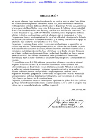 PRESENTACIÓN
Me agradó saber que Hugo Medina Guzmán estaba por publicar un texto sobre Física. Había
dos razones suficientes para este sentimiento. Por un lado, tenía curiosidad de saber lo que
podría aportar un texto más de Física sobre los otros ya disponibles. Por otro lado, conozco de
la larga carrera de Hugo Medina como cultor de la enseñanza de [a Física, y tenía curiosidad
de ver cómo este compromiso como docente y experiencia se manifestarían en su texto. Tuve
la suerte de conocer al Ing. José Castro Mendívil en su taller, donde desplegó una destacada
labor en el diseño y construcción de equipo de laboratorio para la enseñanza de la Física.
Considero que Hugo es un digno discípulo del Ing. Castro Mendívil e igualmente ha dedicado
una fracción considerable de su tiempo a la docencia, y al diseño y construcción de equipo de
laboratorio para resaltar los conceptos básicos de la Física.
He revisado el contenido de este texto y veo con gran satisfacción que su autor utiliza un
enfoque muy acertado. Toma como punto de partida una observación experimental y a partir
de allí desarrolla los conceptos físicos que permiten interpretar esta observación utilizando la
formulación matemática más sencilla. Todo esto lo hace con el detalle suficiente de manera
que el lector pueda seguir el argumento lógico con facilidad. Considero que éste es un gran
aporte de este texto. Este enfoque contrasta con textos que enfatizan la formulación
matemática y dejan al alumno huérfano de una orientación para aplicarla a una realidad física
concreta.
El contenido de temas de la Física General que son desarrollados en este texto se ajusta al
programa de estudios de la PUCP. El desarrollo de cada tema incluye ejemplos bien
seleccionados que son desarrollados con un detalle muy esmerado. Al final de cada capítulo
se incluye un conjunto de preguntas y problemas propuestos; se incluye las respuestas.
Algunos problemas plantean configuraciones complejas pero que contienen ciertas
propiedades de simetría que permiten su reducción a configuraciones sencillas. Al final del
texto encontramos un listado de referencias bibliográficas a un buen número de textos de
Física General que han servido de consulta al autor.
En general, considero que este texto constituye una representación gráfica de la obra cotidiana
que Hugo ha venido desarrollando durante su carrera docente y, por lo tanto, es un aporte muy
valioso para la comunidad académica y público en general.
Lima, julio de 2007
www.librospdf1.blogspot.com www.GRATIS2.com www.miacademia1.blogspot.com
www.librospdf1.blogspot.com www.GRATIS2.com www.1FISICA.blogspot.com
 