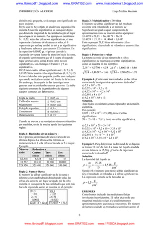 INTRODUCCIÓN AL CURSO Hugo Medina Guzmán
6
división más pequeña, será aunque con significado un
poco incierto.
Por lo que no hay objeto en añadir una segunda cifra
incierta. Una cifra significativa es cualquier dígito
que denota la magnitud de la cantidad según el lugar
que ocupa en un número. Por ejemplo si escribimos
S/. 10,52, todas las cifras son significativas, el uno
representa el número de decenas en soles, el 0
representa que no hay unidad de sol y es significativo
y finalmente sabemos que tenemos 52 céntimos. En
la expresión 0,01052 gr. el primer cero de la
izquierda sirve para llamar la atención hacia la coma,
el segundo cero muestra que el 1 ocupa el segundo
lugar después de la coma. Estos ceros no son
significativos, sin embargo el 0 entre 1 y 5 es
significativo.
10,52 tiene cuatro cifras significativas (1, 0, 5 y 2)
0,01052 tiene cuatro cifras significativas (1, 0, 5 y 2)
La incertidumbre más pequeña posible con cualquier
aparato de medición es mitad del límite de la lectura.
Sin embargo, la mayoría de las investigaciones
generan una incertidumbre mayor que esto. La tabla
siguiente enumera la incertidumbre de algunos
equipos comunes del laboratorio.
Regla de metro ± 0,05 cm
Calibrador vernier ± 0,005 cm
Micrómetro ± 0,005 mm
Reloj de segundos ± 0,5 s
Cronómetro ± 0,0005 s
Dinamómetro ± 0,1 N
Cuando se anotan y se manipulan números obtenidos
por medidas, serán de mucha ayuda las siguientes
reglas:
Regla 1: Redondeo de un número -
En el proceso de rechazo de uno o varios de los
últimos dígitos. La última cifra retenida se
incrementará en 1 si la cifra rechazada es 5 o mayor.
Ejemplo.
Redondeo aNúmero
dado Cuatro
cifras
Tres
cifras
Dos
cifras
62,578 62,58 62,6 63
10 232 10 230 10 200 10 000
329 350 329 400 329 000 330 000
Regla 2: Suma y Resta
El número de cifras significativas de la suma o
diferencia será redondeado desechando todas las
cifras a la derecha del lugar ocupado por la cifra
incierta en cualquiera de las cantidades que esté más
hacia la izquierda, como se muestra en el ejemplo:
Regla 3: Multiplicación y División
El número de cifras significativas del producto
cociente será redondeado a un número de
Significativas igual a aquel componente de
aproximación como se muestra en los ejemplos:
3,14159 x 21,13 = 66,38179 = 66,38
3,14159 / 21,13 = 0,14868 = 0,1487
Esto es porque 21,13 tiene sólo cuatro cifras
significativas, el resultado se redondea a cuatro cifras
significativas
Regla 4. Potencias y raíces
La potencia o raíz de un número de n cifras
significativas se redondea a n cifras significativas.
como se muestra en los ejemplos:
58,45796,414,2 2
== 80,9800344,914,2 3
==
46,146287,114,2 == 29,1288658,114,23
==
Ejemplo 4. ¿Cuáles son los resultados en las cifras
correctas de las siguientes operaciones indicadas?
a) 2,5 x 10-2
x 20
b) 3,32 x 103
+ 3,2 x 10
c) 4,52 x 108
+ - 4,2 x 103
d) 2,801 x 4 x 10-3
e) 6,2 x 104
/ 3,0 x 10
Solución.
Aquí todos los números están expresados en notación
científica.
Por ejemplo:
0,025 = 2,5 x10-2
= 2,5(-02), tiene 2 cifras
significativas
20 = 2 x 10 = 2(+1), tiene una cifra significativa.
a) 2,5 x 10-2
x 20 = 5 x 10-1
b) 3,32 x 103
+ 3,2 x 10 = 3,35 x 103
c) 4,52 x 108
- 4,2 x 103
= 4,52 x 108
d) 2,801 x 4 x 10-3
= 11 x 10-3
e) 6,2 x 104
/ 3, 0 x 10 = 2,1 x 103
Ejemplo 5. Para determinar la densidad de un líquido
se toman 10 cm3
de éste. La masa del líquido medida
en una balanza es 15,38g. ¿Cuál es la expresión
correcta de la densidad?
Solución.
La densidad del líquido es
3
cm
g
538,1
10
38,15
===
V
m
ρ
Siendo 10 el número con menos cifras significativas
(2), el resultado se redondea a 2 cifras significativas.
La expresión correcta de la densidad es
3
cm
g
5,1=ρ
ERRORES
Como hemos indicado las mediciones físicas
involucran incertidumbre. El valor exacto de una
magnitud medida es algo a lo cual intentamos
aproximarnos pero que nunca conocemos. Un número
de lecturas cuando se promedia se considera como el
www.librospdf1.blogspot.com www.GRATIS2.com www.miacademia1.blogspot.com
www.librospdf1.blogspot.com www.GRATIS2.com www.1FISICA.blogspot.com
 
