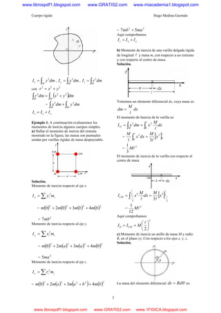 Cuerpo rígido Hugo Medina Guzmán
3
∫=
M
x dmyI 2
, ∫=
M
y dmxI 2
, ∫=
M
z dmrI 2
con
222
yxr +=
( )∫∫ +=
MM
dmyxdmr 222
= ∫∫ +
MM
dmydmx 22
yxz III +=
Ejemplo 1. A continuación evaluaremos los
momentos de inercia algunos cuerpos simples.
a) Hallar el momento de inercia del sistema
mostrado en la figura, las masas son puntuales
unidas por varillas rígidas de masa despreciable.
Solución.
Momento de inercia respecto al eje x.
iix myI ∑= 2
= ( ) ( ) ( ) ( )2222
43020 bmbmmm +++
=
2
7mb
Momento de inercia respecto al eje y.
iiy mxI ∑= 2
= ( ) ( ) ( ) ( )2222
04320 mamamm +++
=
2
5ma
Momento de inercia respecto al eje z.
iiz mrI ∑= 2
= ( ) ( ) ( ) ( )22222
4320 bmbamamm ++++
=
22
57 mamb +
Aquí comprobamos
yxz III +=
b) Momento de inercia de una varilla delgada rígida
de longitud l y masa m, con respecto a un extremo
y con respecto al centro de masa.
Solución.
Tomemos un elemento diferencial dx, cuya masa es:
dx
M
dm
l
=
El momento de Inercia de la varilla es:
dx
M
xdmxI
M
O ∫∫ ==
l
l0
22
= [ ]ll
ll
0
3
0
2
3
x
M
dxx
M
=∫
=
3
3
1
lM
El momento de inercia de la varilla con respecto al
centro de masa
[ ]2
2
32
2
2
3
l
l
l
l
ll −−
== ∫ x
M
dx
M
xICM
=
3
12
1
lM
Aquí comprobamos:
2
2
⎟
⎠
⎞
⎜
⎝
⎛
+=
l
MII CMO
c) Momento de inercia un anillo de masa M y radio
R, en el plano xy, Con respecto a los ejes x, y, z.
Solución.
La masa del elemento diferencial θRdds = es:
www.librospdf1.blogspot.com www.GRATIS2.com www.miacademia1.blogspot.com
www.librospdf1.blogspot.com www.GRATIS2.com www.1FISICA.blogspot.com
 