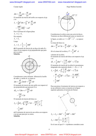 Cuerpo rígido Hugo Medina Guzmán
4
θ
ππ
d
M
ds
R
M
dm
22
==
El momento de inercia del anillo con respecto al eje
z es:
θ
π
π
d
M
RdmRI
M
z
2
2
0
22
∫∫ ==
= [ ] π
θ
π
2
0
2
2
MR
= mR2
Por el teorema de la figura plana
yxz III +=
Por simetría
yx II =
Luego
2
2
1
2
MR
I
II z
yx ===
d) El momento de inercia de un disco de radio R y
masa M con respecto al eje perpendicular que pasa
por su centro.
Solución.
Consideremos como elemento diferencial al anillo
de radio r y ancho dr, su masa es:
rdr
R
M
rdr
R
M
dm 22
2
2 == π
π
El momento de inercia de este anillo con respecto al
eje perpendicular que pasa por O es
rdr
R
M
rdmrdIO 2
22 2
==
= drr
R
M 3
2
2
El momento de inercia del disco es:
∫∫ ==
R
OO drr
R
M
dII
0
3
2
2
=
R
r
R
M
0
4
2
4
2
⎥
⎦
⎤
⎢
⎣
⎡
=
2
2
1
MR
e) El momento de inercia de una esfera con respecto
a un eje que pasa por su centro.
Solución.
Consideremos la esfera como una serie de discos.
Tomemos un disco diferencial como se muestra en
la figura, su radio es
22
zRr −= , su espesor
dz.
La masa del disco es:
( )dzzR
V
M
dzr
V
M
dm 222
−== ππ
M es la masa de la esfera y
3
3
4
RV π= el
volumen de la esfera.
El momento de inercia del disco con respecto al eje
z es:
( ) dzzR
V
M
dmrdIz
2222
2
1
2
1
−== π
El momento de inercia de la esfera lo encontramos
integrando esta expresión desde z = - R a z = R.
( )∫∫ −
−==
R
R
zz dzzR
V
M
dII
222
2
1
π
= ( )∫ −
R
dzzR
V
M
0
222
π =
V
MR5
15
8 π
=
2
5
2
MR
Para encontrar el momento de inercia con respecto a
un eje arbitrario como se muestra en la figura
siguiente aplicamos el teorema de Steiner.
2
MdII OP += =
22
5
2
MdMR +
⎥
⎥
⎦
⎤
⎢
⎢
⎣
⎡
⎟
⎠
⎞
⎜
⎝
⎛
+=
2
2
5
2
1
d
R
MdIP
En el caso en que R << d podemos considera como
www.librospdf1.blogspot.com www.GRATIS2.com www.miacademia1.blogspot.com
www.librospdf1.blogspot.com www.GRATIS2.com www.1FISICA.blogspot.com
 