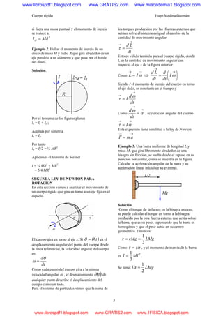 Cuerpo rígido Hugo Medina Guzmán
5
si fuera una masa puntual y el momento de inercia
se reduce a:
2
MdIO =
Ejemplo 2. Hallar el momento de inercia de un
disco de masa M y radio R que gira alrededor de un
eje paralelo a un diámetro y que pasa por el borde
del disco.
Solución.
Por el teorema de las figuras planas
Iz = Ix + Iy ;
Además por simetría
Ix = Iy,
Por tanto
Ix = Iz/2 = ¼ MR2
Aplicando el teorema de Steiner
I = ¼ MR2
+ MR2
= 5/4 MR2
SEGUNDA LEY DE NEWTON PARA
ROTACION
En esta sección vamos a analizar el movimiento de
un cuerpo rígido que gira en torno a un eje fijo en el
espacio.
El cuerpo gira en torno al eje x. Si ( )tθθ = es el
desplazamiento angular del punto del cuerpo desde
la línea referencial, la velocidad angular del cuerpo
es:
dt
dθ
ω =
Como cada punto del cuerpo gira a la misma
velocidad angular ω , el desplazamiento ( )tθ de
cualquier punto describe el desplazamiento del
cuerpo como un todo.
Para el sistema de partículas vimos que la suma de
los torques producidos por las fuerzas externas que
actúan sobre el sistema es igual al cambio de la
cantidad de movimiento angular.
dt
Ld
→
→
=τ
Esto es válido también para el cuerpo rígido, donde
L es la cantidad de movimiento angular can
respecto al eje x de la figura anterior.
Como
→→
= ωIL ⇒ ⎟
⎠
⎞
⎜
⎝
⎛
=
→
→
ωI
dt
d
dt
Ld
Siendo I el momento de inercia del cuerpo en torno
al eje dado, es constante en el tiempo y
dt
d
I
→
→
=
ω
τ
Como
→
→
= α
ω
dt
d
, aceleración angular del cuerpo
→→
= ατ I
Esta expresión tiene similitud a la ley de Newton
→→
= amF
Ejemplo 3. Una barra uniforme de longitud L y
masa M, que gira libremente alrededor de una
bisagra sin fricción, se suelta desde el reposo en su
posición horizontal, como se muestra en la figura.
Calcular la aceleración angular de la barra y su
aceleración lineal inicial de su extremo.
Solución.
Como el torque de la fuerza en la bisagra es cero,
se puede calcular el torque en torno a la bisagra
producido por la otra fuerza externa que actúa sobre
la barra, que es su peso, suponiendo que la barra es
homogénea y que el peso actúa en su centro
geométrico. Entonces:
LMgrMg
2
1
==τ
Como ατ I= , y el momento de inercia de la barra
es
2
3
1
MLI = .
Se tiene: LMgI
2
1
=α
www.librospdf1.blogspot.com www.GRATIS2.com www.miacademia1.blogspot.com
www.librospdf1.blogspot.com www.GRATIS2.com www.1FISICA.blogspot.com
 