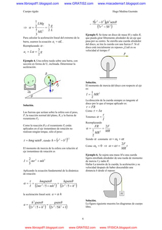 Cuerpo rígido Hugo Medina Guzmán
6
⇒
L
g
ML
LMg
2
3
3
1
2
1
2
==α
Para calcular la aceleración lineal del extremo de la
barra, usamos la ecuación Lat α= .
Reemplazando α :
gLat
2
3
== α
Ejemplo 4. Una esfera rueda sobre una barra, con
sección en forma de U, inclinada. Determinar la
aceleración.
Solución.
Las fuerzas que actúan sobre la esfera son el peso,
P, la reacción normal del plano, R, y la fuerza de
rozamiento Ff.
Como la reacción R y el rozamiento Ff están
aplicados en el eje instantáneo de rotación no
realizan ningún torque, sólo el peso:
θτ senhmg= , siendo ( ) 2122
brh −=
El momento de inercia de la esfera con relación al
eje instantáneo de rotación es
22
5
2
mhmrI +=
Aplicando la ecuación fundamental de la dinámica
de rotación:
( ) ( )2222
5/2
sen
5/2
sen
hr
hg
mhmr
hmg
I +
=
+
==
θθτ
α
la aceleración lineal será: ha α=
( ) ( )15/2
sen
5/2
sen
2222
2
+
=
+
=
hr
g
hr
gh
a
θθ
=
( )
( )22
222
57
sen5
br
ghbr
−
− θ
Ejemplo 5. Se tiene un disco de masa M y radio R,
que pueda girar libremente alrededor de un eje que
pasa por su centro. Se enrolla una cuerda alrededor
del disco, se tira la cuerda con una fuerza F. Si el
disco está inicialmente en reposos ¿Cuál es su
velocidad al tiempo t?
Solución.
El momento de inercia del disco con respecto al eje
es:
2
2
1
MRI =
La dirección de la cuerda siempre es tangente al
disco por lo que el torque aplicado es:
FR=τ
Como ατ I=
Tenemos
I
τ
α =
Reemplazando
MR
F
MR
FR 2
2
1 2
==α
Siendo α constante tαωω += 0
Como 00 =ω ⇒ t
MR
F
t
2
== αω
Ejemplo 6. Se sujeta una masa M a una cuerda
ligera enrollada alrededor de una rueda de momento
de inercia I y radio R.
Hallar La tensión de la cuerda, la aceleración y su
velocidad después de haber descendido una
distancia h desde el reposo.
Solución.
La figura siguiente muestra los diagramas de cuerpo
libre.
www.librospdf1.blogspot.com www.GRATIS2.com www.miacademia1.blogspot.com
www.librospdf1.blogspot.com www.GRATIS2.com www.1FISICA.blogspot.com
 