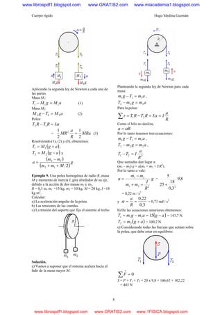 Cuerpo rígido Hugo Medina Guzmán
8
Aplicando la segunda ley de Newton a cada una de
las partes.
Masa M1:
aMgMT 111 =− (1)
Masa M2:
aMTgM 222 =− (2)
Polea:
αIRTRT =− 12
= MRa
R
a
MR
2
1
2
1 2
= (3)
Resolviendo (1), (2) y (3), obtenemos:
( )agMT += 11 ,
( )agMT −= 22 y
( )
( )
g
Mmm
mm
a
212
12
++
−
=
Ejemplo 9. Una polea homogénea de radio R, masa
M y momento de inercia I, gira alrededor de su eje,
debido a la acción de dos masas m1 y m2.
R = 0,3 m, m1 =15 kg, m2 = 10 kg, M = 20 kg, I =18
kg m2
.
Calcular:
a) La aceleración angular de la polea.
b) Las tensiones de las cuerdas.
c) La tensión del soporte que fija el sistema al techo
Solución.
a) Vamos a suponer que el sistema acelera hacia el
lado de la masa mayor M.
Planteando la segunda ley de Newton para cada
masa:
amTgm 111 =− ,
amgmT 222 =−
Para la polea:
R
a
IIRTRT ==−=∑ ατ 21
Como el hilo no desliza,
Ra α=
Por lo tanto tenemos tres ecuaciones:
amTgm 111 =− ,
amgmT 222 =− ,
221
R
a
ITT =−
Que sumadas dan lugar a:
(m1 – m2) g = a(m1 + m2 + I/R2
).
Por lo tanto a vale:
g
R
I
mm
mm
a
221
21
++
−
= = 8,9
3,0
18
25
5
2
+
= 0,22 m / s2
y
3,0
22,0
==
R
a
α = 0,73 rad / s2
b) De las ecuaciones anteriores obtenemos:
( )agamgmT −=−= 15111 = 143,7 N.
( )agmT += 22 = 100,2 N.
c) Considerando todas las fuerzas que actúan sobre
la polea, que debe estar en equilibrio:
0=∑
→
F
S = P + T1 + T2 = 20 x 9,8 + 146,67 + 102,22
= 445 N
www.librospdf1.blogspot.com www.GRATIS2.com www.miacademia1.blogspot.com
www.librospdf1.blogspot.com www.GRATIS2.com www.1FISICA.blogspot.com
 