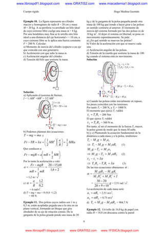 Cuerpo rígido Hugo Medina Guzmán
9
Ejemplo 10. La figura representa un cilindro
macizo y homogéneo de radio R = 20 cm y masa
M = 20 kg. A su periferia va arrollado un hilo ideal
de cuyo extremo libre cuelga una masa m = 8 kg.
Por una hendidura muy fina se le arrolla otro hilo
ideal a una distancia del eje horizontal r = 10 cm, a
cuyo extremo libre se le aplica una fuerza constante
F = 200 N. Calcular:
a) Momento de inercia del cilindro respecto a un eje
que coincida con una generatriz.
b) Aceleración con que sube la masa m.
c) Aceleración angular del cilindro.
d) Tensión del hilo que sostiene la masa.
Solución.
a) Aplicando el teorema de Steiner,
I = ½ MR2
+MR2
= 3/2 MR2
b) Podemos plantear dos ecuaciones:
mamgT =− y
MRa
R
a
MRITRFr
2
1
2
1 2
=⎟
⎠
⎞
⎜
⎝
⎛
⎟
⎠
⎞
⎜
⎝
⎛
==− α
Que conducen a:
⎟
⎠
⎞
⎜
⎝
⎛
+=− MRmRamgRFr
2
1
.
Por lo tanto la aceleración a vale:
26,1
68,1520
2
1 +
−
=
+
−
=
mRmR
mgRFr
a
= 1,2 m / s2
c)
2,0
2,1
==
R
a
α
= 6 rad/s2
.
d) T = mg + ma = 8 (9,8 +1,2)
= 88 N.
Ejemplo 11. Dos poleas cuyos radios son 1 m y
0,3 m, están acopladas pegada una a la otra en un
plano vertical, formando un bloque que gira
alrededor de su eje de rotación común. De la
garganta de la polea grande pende una masa de 20
kg y de la garganta de la polea pequeña pende otra
masa de 100 kg que tiende a hacer girar a las poleas
en sentido contrario al anterior. El momento de
inercia del sistema formado por las dos poleas es de
10 kg m2
. Al dejar el sistema en libertad, se pone en
movimiento espontáneamente. Se pide:
a) ¿En qué sentido se mueven las poleas?
b) Valor de la aceleración con que se mueve cada
una.
c) Aceleración angular de las poleas.
d) Tensión de la cuerda que sostiene la masa de 100
kg cuando el sistema está en movimiento.
Solución.
a) Cuando las poleas están inicialmente en reposo,
los pesos coinciden con las tensiones.
Por tanto T1 = 200 N, y T2 = 1000 N.
El momento que ejerce T1 valdrá
111 RT=τ = 200 Nm
El que ejerce T2 valdrá
222 RT=τ = 300 N m.
Por tanto, al ser el momento de la fuerza T2 mayor,
la polea girará de modo que la masa M1suba.
b) y c) Planteando la ecuación fundamental de la
dinámica a cada masa y a la polea, tendremos:
1111 aMgMT =−
⇒ 1111 RMgMT α=− (1)
2222 aMTgM =−
⇒ 2222 RMTgM α=− (2)
αττ I=− 12
⇒ αIRTRT =− 1122 (3)
De las tres ecuaciones obtenemos α :
IRMRM
gRMgRM
++
−
= 2
11
2
22
1122
α
= g
10920
2030
++
−
= 2,51 rad / s2
.
La aceleración de cada masa será:
11 Ra α= = 2,51 m/s2
,
22 Ra α= = 0,75 m/s2
d) 2222 RMgMT α−= = 904,7 N
Ejemplo 12. Un rollo de 16,0 kg de papel con
radio R = 18,0 cm descansa contra la pared
www.librospdf1.blogspot.com www.GRATIS2.com www.miacademia1.blogspot.com
www.librospdf1.blogspot.com www.GRATIS2.com www.1FISICA.blogspot.com
 