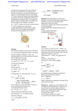 Cuerpo rígido Hugo Medina Guzmán
10
sostenido por un soporte unido a una varilla que
pasa por el centro del rollo. La varilla gira sin
fricción en el soporte, y el momento de inercia del
papel y la varilla alrededor del eje es de 0,260 kg.
m2
. El otro extremo del soporte está unido mediante
una bisagra sin fricción a la pared de modo que el
soporte forma un ángulo de 30,0° con la pared. El
peso del soporte es despreciable. El coeficiente de
fricción cinética entre el papel y la pared es
25,0=kμ . Se aplica una fuerza vertical constante
F = 40,0 N al papel, que se desenrolla.
a) ¿Qué magnitud tiene la fuerza que la varilla
ejerce sobre el rollo de papel al desenrollarse?
b) ¿Que aceleración angular tiene el rollo?
Solución.
En el punto de contacto, la pared ejerce una fuerza
fF de la fricción dirigida hacia abajo y una fuerza
normal N dirigida a la derecha. Esto es una
situación donde es cero la fuerza neta en el rodillo,
pero el torque neto no es cero.
La suma de fuerzas verticales
,cosvar FWFF f ++=θ ,k NμFf =
Las fuerzas horizontales
NθF =senvar .
De aquí tenemos:
WFNμθF ++= kvar cos
.senvar NθF =
a) Eliminando N y resolviendo para varF da
θμθ
FW
F
sincos k
var
−
+
=
°−°
+
=
30sen)25,0(30cos
)(9,80)0,16(0,40
N266=
b) Con respecto al centro del rodillo, la barra y la
fuerza normal ejercen el torque cero.
La magnitud del torque neto es
RFF f )( − , y NμFf k=
Puede calcularse reemplazando el valor
encontrado para varF en cualquiera de las
relaciones anteriores;
N2,33senvark == θFμFf .
Luego,
.
)(0,260
)10)(18,054,310,40( 2−
×−
==
I
τ
α
2
rad/s71,4=
Ejemplo 13 Se debe aplicar una sola fuerza
adicional a la barra de la figura para mantenerla en
equilibrio en la posición mostrada. Puede
despreciarse el peso de la barra.
a) Calcule las componentes vertical y horizontal de
la fuerza requerida.
b) ¿Qué ángulo debe formar ésta fuerza con la
barra?
c) ¿Qué magnitud debe tener?
d) ¿Dónde debe aplicarse?
Solución.
a) La tensión en el resorte es N,502 =W y la
fuerza horizontal sobre la barra debe equilibrar la
componente horizontal de la fuerza que el resorte
ejerce sobre la barra, y es igual a
N,3037senN)50( =° a la izquierda en la
figura.
La fuerza vertical debe ser
arribaN,501037cos50 =+°
b)
°=⎟⎟
⎠
⎞
⎜⎜
⎝
⎛
59
N30
N50
arctan
c)
N.58N)50(N)30( 22
=+
d) Tomando torques alrededor (y midiendo la
distancia de) del extremo izquierdo
)0,5)(40(50 =x
⇒ m0,4=x
Donde solamente las componentes verticales de las
fuerzas ejercen torques.
Ejemplo 14. Imagine que está tratando de subir
una rueda de bicicleta de masa m y radio R a una
acera de altura h; para ello, aplica una fuerza
horizontal F. ¿Qué magnitud mínima de F logra
subir la rueda si la fuerza se aplica
a) al centro de la rueda?
b) ¿En la parte superior de la rueda?
c) ¿En cuál caso se requiere menos fuerza?
www.librospdf1.blogspot.com www.GRATIS2.com www.miacademia1.blogspot.com
www.librospdf1.blogspot.com www.GRATIS2.com www.1FISICA.blogspot.com
 