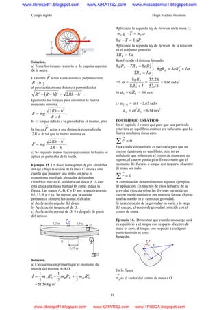 Cuerpo rígido Hugo Medina Guzmán
11
Solución.
a) Tome los torques respecto a la esquina superior
de la acera.
La fuerza
→
F actúa a una distancia perpendicular
hR − y
el peso actúa en una distancia perpendicular
( )22
hRR −− =
2
2 hRh − .
Igualando los torques para encontrar la fuerza
necesaria mínima,
hR
hRh
mgF
−
−
=
2
2
.
b) El torque debido a la gravedad es el mismo, pero
la fuerza
→
F actúa a una distancia perpendicular
,2 hR − tal que la fuerza mínima es
hR
hRh
mgF
−
−
=
2
2 2
.
c) Se requiere menos fuerza que cuando la fuerza se
aplica en parte alta de la rueda.
Ejemplo 15. Un disco homogéneo A gira alrededor
del eje y bajo la acción de la masa C unida a una
cuerda que pasa por una polea sin peso ni
rozamiento enrollada alrededor del tambor
cilíndrico macizo B, solidaria del disco A. A éste
está unida una masa puntual D, como indica la
figura. Las masas A, B, C y D son respectivamente
65, 15, 8 y 4 kg. Se supone que la cuerda
permanece siempre horizontal. Calcular:
a) Aceleración angular del disco.
b) Aceleración tangencial de D.
c) Aceleración normal de D, 4 s después de partir
del reposo.
Solución.
a) Calculemos en primer lugar el momento de
inercia del sistema A-B-D.
222
2
1
2
1
2
1
DDBBAA RmRmRmI ++=
= 51,56 kg m2
Aplicando la segunda ley de Newton en la masa C:
amTgm CC =−
ARTg α88 =−
Aplicando la segunda ley de Newton de la rotación
en el conjunto giratorio:
αITRB =
Resolviendo el sistema formado:
⎭
⎬
⎫
=
=−
α
α
ITR
RTRgR
B
BBB 88 2
αIaRgR BB += 2
88
⇒
18,53
28,35
8
8
2
=
+
=
IR
gR
B
B
α = 0,66 rad/s2
b) 00 Ra α= = 0,6 m/s2
c) ( ) ts4 αω = = 2,65 rad/s
DN Ra 2
ω= = 6,34 m/s2
EQUILIBRIO ESTÁTICO
En el capítulo 5 vimos que para que una partícula
estuviera en equilibrio estático era suficiente que La
fuerza resultante fuese cero.
0=∑
→
F
Esta condición también, es necesaria para que un
cuerpo rígido este en equilibrio, pero no es
suficiente que solamente el centro de masa este en
reposo, el cuerpo puede girar Es necesario que el
momento de: fuerzas o torque con respecto al centro
de masa sea nulo.
0=∑
→
τ
A continuación desarrollaremos algunos ejemplos
de aplicación. En muchos de ellos la fuerza de la
gravedad ejercida sobre las diversas partes de un
cuerpo puede sustituirse por una sola fuerza, el peso
total actuando en el centro de gravedad.
Si la aceleración de la gravedad no varía a lo largo
del cuerpo, el centro de gravedad coincide con el
centro de masa.
Ejemplo 16. Demostrar que cuando un cuerpo está
en equilibrio y el torque con respecto al centro de
masa es cero, el torque con respecto a cualquier
punto también es cero.
Solución.
En la figura
→
Or es el vector del centro de masa a O
www.librospdf1.blogspot.com www.GRATIS2.com www.miacademia1.blogspot.com
www.librospdf1.blogspot.com www.GRATIS2.com www.1FISICA.blogspot.com
 