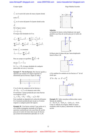 Cuerpo rígido Hugo Medina Guzmán
12
→
ir es el vector del centro de masa al punto donde
actúa
→
iF .
→
Oir es el vector del punto O al punto donde actúa
→
iF .
De la figura vemos:
→→→
+= OiOi rrr
El torque total alrededor de O es
∑
→→→
×=
i
iOixO Frτ = ∑
→→→
×⎟
⎠
⎞
⎜
⎝
⎛
−
i
iOi Frr =
∑∑
→→→→
×−×
i
iO
i
ii FrFr = ∑
→→→
×−
i
iOCM Frτ
Como
→
Or es constante
∑
→→→→
×−=
i
iOCMO Frττ
Para un cuerpo en equilibrio 0=∑
→
iF
tal que CMO
→→
= ττ
Si 0=
→
CMτ , el torque alrededor de cualquier
punto debe ser cero y viceversa.
Ejemplo 17. Par de fuerzas. Dos fuerzas iguales y
opuestas que actúan en la figura siguiente se
denominan par de fuerzas, Según se indica
F es el valor de cualquiera de las fuerzas y
( )12 xxd −= es la distancia entre ellas.
El momento o torque producido por estas fuerzas
con respecto a O es:
12 FxFxO −=τ = ( ) FdxxF =− 12
Este resultado no depende de la selección del punto
O, el momento producido por un par es el mismo
respecto a cualquier punto del espacio.
Ejemplo 18. Una fuerza vertical F que actúa en A.
en el sólido rectangular mostrado en la figura,
queremos sustituirla por otra cuya línea de acción
pasa por el centro de masa más un par de fuerzas
que actúen horizontalmente aplicados en A y B.
Solución.
a) Sustituir la fuerza vertical dada por otra igual
paralela cuya línea de acción pase por el centro de
masa.
b) Hacer girar el plano del par, hasta desplazarlo
hasta la línea A B.
c) Se cambian los módulos de las fuerzas a F’ de tal
modo que:
FabF =' ⇒
b
a
FF ='
Ejemplo 19. Sobre una placa sólida actúan cuatro
fuerzas de módulos
F1 = 28,3 N, F2 = 60 N, F3 = 20 N y F4 = 50 N.
Como se indican en la figura. Hallar la tuerza
resultante sobre la placa y determinar su línea de
acción.
www.librospdf1.blogspot.com www.GRATIS2.com www.miacademia1.blogspot.com
www.librospdf1.blogspot.com www.GRATIS2.com www.1FISICA.blogspot.com
 