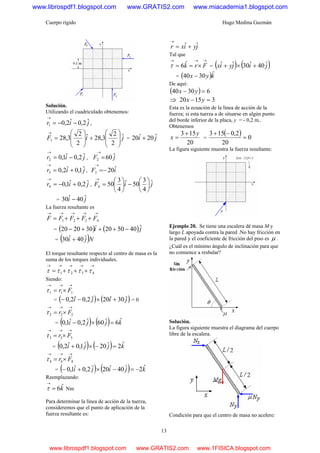 Cuerpo rígido Hugo Medina Guzmán
13
Solución.
Utilizando el cuadriculado obtenemos:
jir ˆ2,0ˆ2,01 −−=
→
,
jiF ˆ
2
2
3,28ˆ
2
2
3,281 ⎟
⎟
⎠
⎞
⎜
⎜
⎝
⎛
+⎟
⎟
⎠
⎞
⎜
⎜
⎝
⎛
=
→
= ji ˆ20ˆ20 +
jir ˆ2,0ˆ1,02 −=
→
, jF ˆ602
→
=
jir ˆ1,0ˆ2,03 +=
→
, iF ˆ203 −=
→
jir ˆ2,0ˆ1,04 +−=
→
, jiF ˆ
4
3
50ˆ
4
3
504 ⎟
⎠
⎞
⎜
⎝
⎛
−⎟
⎠
⎞
⎜
⎝
⎛
=
→
= ji ˆ40ˆ30 −
La fuerza resultante es
→→→→→
+++= 4321 FFFFF
= ( ) ( )ji ˆ405020302020 −+++− &&
= ( )Nji ˆ40ˆ30 +
El torque resultante respecto al centro de masa es la
suma de los torques individuales.
→→→→→
+++= 4321 τττττ
Siendo:
→→→
×= 111 Frτ
= ( ) ( )jiji ˆ30ˆ20ˆ2,0ˆ2,0 +×−− = 0
→→→
×= 222 Frτ
= ( ) ( ) kjji ˆ6ˆ60ˆ2,0ˆ1,0 =×−
→→→
×= 333 Frτ
= ( ) ( ) kjji ˆ2ˆ20ˆ1,0ˆ2,0 =−×+
→→→
×= 444 Frτ
= ( ) ( ) kjiji ˆ2ˆ40ˆ20ˆ2,0ˆ1,0 −=−×+−
Reemplazando:
kˆ6=
→
τ Nm
Para determinar la línea de acción de la tuerza,
consideremos que el punto de aplicación de la
fuerza resultante es:
jyixr ˆˆ +=
→
Tal que
→→→
×== Frkˆ6τ = ( ) ( )jijyix ˆ40ˆ30ˆˆ +×+
= ( )kyx ˆ3040 −
De aquí:
( ) 63040 =− yx
⇒ 31520 =− yx
Esta es la ecuación de la línea de acción de la
fuerza; si esta tuerza a de situarse en algún punto
del borde inferior de la placa, y = - 0,2 m..
Obtenemos
20
153 y
x
+
= =
( ) 0
20
2,0153
=
−+
La figura siguiente muestra la fuerza resultante:
Ejemplo 20. Se tiene una escalera dé masa M y
largo L apoyada contra la pared .No hay fricción en
la pared y el coeficiente de fricción del piso es μ .
¿Cuál es el mínimo ángulo de inclinación para que
no comience a resbalar?
Solución.
La figura siguiente muestra el diagrama del cuerpo
libre de la escalera.
Condición para que el centro de masa no acelere:
www.librospdf1.blogspot.com www.GRATIS2.com www.miacademia1.blogspot.com
www.librospdf1.blogspot.com www.GRATIS2.com www.1FISICA.blogspot.com
 