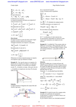 Cuerpo rígido Hugo Medina Guzmán
14
yxx NNF μ−==∑ 0 ,
yy NMgF −==∑ 0
De aquí obtenemos:
MgNy = , MgNN yx μμ ==
Condición de no rotación:
La suma de momentos de fuerza con respecto al
centro de masa es cero.
0sen
2
sen
2
cos
2
=−− θθμθ
L
N
L
N
L
N xyy
Reemplazando las fuerzas:
0sen
2
sen
2
cos
2
=−− θμθμθ
L
Mg
L
Mg
L
Mg
⇒ θθμ cossen2 =
⇒ ⎟⎟
⎠
⎞
⎜⎜
⎝
⎛
= −
μ
θ
2
1
tan 1
Otra forma:
En lugar de tomar el centro de masa como origen
tomemos extremo inferior de la escalera.
Tomando momentos con respecto a este punto.
0sencos
2
=− θθ LN
L
Mg x
Reemplazando el valor de Nx:
0sencos
2
=− θμθ MgL
L
Mg
⇒ ⎟⎟
⎠
⎞
⎜⎜
⎝
⎛
= −
μ
θ
2
1
tan 1
Obtenemos la misma respuesta porque no importa
con respecto a que eje tomemos el torque.
Ejemplo 21. Una viga de masa m se empotra a la
pared como se muestra en la figura y se sujeta por
medio de un alambre. Si la tensión en el alambre
excede mT el alambre se rompe. ¿Para qué valor de
x, el alambre se romperá por una masa M colocada
sobre la viga?
Solución.
La figura muestra el diagrama del cuerpo libre del
sistema viga-masa.
R es a reacción de la pared.
Como el sistema está en equilibrio
0=∑
→
F
⎪⎩
⎪
⎨
⎧
=−−−=
=−=
∑
∑
0sensen
0coscos
mgMgTRF
TRF
y
x
θα
θα
Con 0=∑
→
τ alrededor de cualquier punto.
Tomamos momentos con respecto a O.
0
2
sen =−− Mgx
L
mgTL θ
De esta última ecuación obtenemos
Mg
L
mgTL
x 2
sen −
=
θ
Si T = Tm obtenemos el valor máximo de x.
Si estuviéramos interesados en conocer R, sería
mejor tomar momentos con respecto al otro
extremo.
Ejemplo 22. Un albañil de 75 kg camina sobre un
tablón de 3 m de largo y 80 kg apoyado sobre dos
vigas distantes 2 m, tal como indica la figura. ¿Cuál
es la máxima distancia x que puede recorrer, sin
que caiga?
Solución.
Para que el tablón gire, el torque del peso del
albañil respecto del punto O, más el torque del peso
de la parte de tablón que sobresale, debe ser mayor
o igual que el torque del peso de la parte de tablón
apoyada entre las vigas:
Llamando λ a la densidad lineal del tablón:
L
M
=λ , haciendo d = 2 m, L = longitud del
tablón, M = masa tablón, m = masa albañil
tendremos:
( ) ( )
22
d
dg
dL
gdLmgx λλ =
−
−+
⇒ ( )[ ] ( )222
2
2
LLd
L
M
dLdmx −=−−+ λ ,
⇒ ( )Ld
m
M
x −= 2
2
= 0,53 m
Ejemplo 23. Un baúl de masa M se empuja sobre
un suelo con coeficiente de rozamiento
a) Qué fuerza F se ejerce si el baúl se mueve con
aceleración constante a?
b) ¿Si el baúl se mueve con velocidad constante?
www.librospdf1.blogspot.com www.GRATIS2.com www.miacademia1.blogspot.com
www.librospdf1.blogspot.com www.GRATIS2.com www.1FISICA.blogspot.com
 