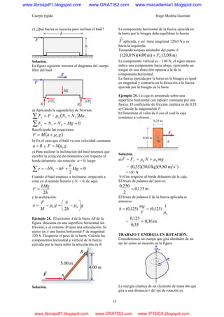 Cuerpo rígido Hugo Medina Guzmán
15
c) ¿Qué fuerza se necesita para inclinar el baúl?
Solución.
La figura siguiente muestra el diagrama del cuerpo
libre del baúl.
a) Aplicando la segunda ley de Newton.
( )MaNNFF kx 21 +−=∑ μ ,
021 =−+=∑ MgNNFy
Resolviendo las ecuaciones:
( )gaMF kμ+=
b) En el caso que el baúl va con velocidad constante
0=a y gMF kμ=
c) Para analizar la inclinación del baúl tenemos que
escribir la ecuación de momentos con respecto al
borde delantero, sin rotación α = 0, luego
0
2
1 =+−−=∑ Mg
b
hFbNτ
Cuando el baúl empiece a inclinarse, empezará a
rotar en el sentido horario y N1 = 0, de aquí:
h
bMg
F
2
=
y la aceleración:
g
h
b
g
M
F
a kk ⎟
⎠
⎞
⎜
⎝
⎛
−=−= μμ
2
Ejemplo 24. El extremo A de la barra AB de la
figura descansa en una superficie horizontal sin
fricción, y el extremo B tiene una articulación. Se
ejerce en A una fuerza horizontal F de magnitud
120 N. Desprecie el peso de la barra. Calcule las
componentes horizontal y vertical de la fuerza
ejercida por la barra sobre la articulación en B.
Solución.
La componente horizontal de la fuerza ejercida en
la barra por la bisagra debe equilibrar la fuerza
→
F aplicada, y así tiene magnitud 120,0 N y es
hacia la izquierda.
Tomando torques alrededor del punto A
m)00,3(m)00,4N)(0,120( VF+
La componente vertical es – 160 N, el signo menos
indica una componente hacia abajo, ejerciendo un
torque en una dirección opuesta a la de la
componente horizontal.
La fuerza ejercida por la barra en la bisagra es igual
en magnitud y contrario en la dirección a la fuerza
ejercida por la bisagra en la barra
Ejemplo 25. La caja es arrastrada sobre una
superficie horizontal con rapidez constante por una
fuerza. El coeficiente de fricción cinética es de 0,35.
a) Calcule la magnitud de F.
b) Determine el valor de h con el cual la caja
comience a volcarse.
Solución.
a) mgμΝμFF f kk ===
= )smkg)(9,800,30)(35,0( 2
= 103 N
b) Con respecto al borde delantero de la caja.
El brazo de palanca del peso es
m125,0
2
250,0
=
El brazo de palanca h de la fuerza aplicada es
entonces
k
1
)125,0()125,0(
μ
==
F
mg
h
= m.36,0
35,0
125,0
=
TRABAJO Y ENERGIA EN ROTACIÓN.
Consideremos un cuerpo que gira alrededor de un
eje tal como se muestra en la figura
La energía cinética de un elemento de masa dm que
gira a una distancia r del eje de rotación es:
www.librospdf1.blogspot.com www.GRATIS2.com www.miacademia1.blogspot.com
www.librospdf1.blogspot.com www.GRATIS2.com www.1FISICA.blogspot.com
 