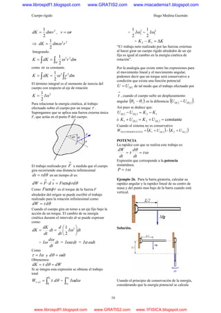 Cuerpo rígido Hugo Medina Guzmán
16
2
2
1
dmvdK = , rv ω=
⇒ 22
2
1
rdmdK ω=
Integrando.
∫ ∫==
M
dmrdKK 22
2
1
ω
como ω es constante.
∫ ∫==
M
dmrdKK 22
2
1
ω
El término integral es el momento de inercia del
cuerpo con respecto al eje de rotación
2
2
1
ωIK =
Para relacionar la energía cinética, al trabajo
efectuado sobre el cuerpo por un torque τ .
Supongamos que se aplica una fuerza externa única
F, que actúa en el punto P del cuerpo.
El trabajo realizado por
→
F a medida que el cuerpo
gira recorriendo una distancia infinitesimal
θrdds = en un tiempo dt es:
θφ rdFsdFdW sen=⋅=
→→
Como rF φsen es el torque de la fuerza F
alrededor del origen se puede escribir el trabajo
realizado para la rotación infinitesimal como:
θτ ddW =
Cuando el cuerpo gira en torno a un eje fijo bajo la
acción de un torque. El cambio de su energía
cinética durante el intervalo dt se puede expresar
como:
dtI
dt
d
dt
dt
dK
dK ⎟
⎠
⎞
⎜
⎝
⎛
== 2
2
1
ω
= dt
dt
d
I
ω
ω = dtIωα = dtI ωα
Como
ατ I= y dtd ωθ =
Obtenemos:
dWddK == θτ
Si se íntegra esta expresión se obtiene el trabajo
total
∫=→
2
1
21
θ
θ
θτ dW = ∫
2
1
ω
ω
ωωdI
=
2
1
2
2
2
1
2
1
ωω II −
= KKK Δ=− 12
“E1 trabajo neto realizado por las fuerzas externas
al hacer girar un cuerpo rígido alrededor de un eje
fijo es igual al cambio en la energía cinética de
rotación”.
Por la analogía que existe entre las expresiones para
el movimiento lineal y el movimiento angular,
podemos decir que un torque será conservativo a
condición que exista una función potencial
( )θUU = de tal modo que el trabajo efectuado por
→
τ , cuando el cuerpo sufre un desplazamiento
angular ( )12 θθ − es la diferencia ( ) ( )( )21 θθ UU − .
Así pues se deduce que:
( ) ( ) 1221
KKUU −=− θθ
ó ( ) ( ) constante21 21 =+=+ θθ UKUK
Cuando el sistema no es conservativo
( )( ) ( )( )21 21VOCONSERVATINO θθ UKUKW +−+=
POTENCIA
La rapidez con que se realiza este trabajo es:
ωτ
θ
τ ==
dt
d
dt
dW
Expresión que corresponde a la potencia
instantánea.
ωτ=P
Ejemplo 26. Para la barra giratoria, calcular su
rapidez angular y la rapidez lineal de su centro de
masa y del punto mas bajo de la barra cuando está
vertical.
Solución.
Usando el principio de conservación de la energía,
considerando que la energía potencial se calcula
www.librospdf1.blogspot.com www.GRATIS2.com www.miacademia1.blogspot.com
www.librospdf1.blogspot.com www.GRATIS2.com www.1FISICA.blogspot.com
 