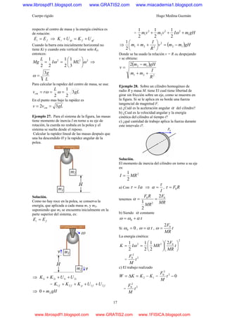 Cuerpo rígido Hugo Medina Guzmán
17
respecto al centro de masa y la energía cinética es
de rotación:
fi EE = ⇒ gffgii UKUK +=+
Cuando la barra esta inicialmente horizontal no
tiene Ki y cuando esta vertical tiene solo Kf,
entonces:
222
3
1
2
1
2
1
2
ωω ⎟
⎠
⎞
⎜
⎝
⎛
== MLI
L
Mg ⇒
L
g3
=ω
Para calcular la rapidez del centro de masa, se usa:
gL
L
rvcm 3
2
1
2
=== ωω
En el punto mas bajo la rapidez es
gLvv cm 32 ==
Ejemplo 27. Para el sistema de la figura, las masas
tiene momento de inercia I en torno a su eje de
rotación, la cuerda no resbala en la polea y el
sistema se suelta desde el reposo.
Calcular la rapidez lineal de las masas después que
una ha descendido H y la rapidez angular de la
polea.
Solución.
Como no hay roce en la polea, se conserva la
energía, que aplicada a cada masa m1 y m2,
suponiendo que m2 se encuentra inicialmente en la
parte superior del sistema, es:
fi EE =
⇒ iiii UUKK 2121 +++
= ffpff UUKKK 2121 ++++
⇒ gHm20 +
= gHmIvmvm 1
22
2
2
1
2
1
2
1
2
1
+++ ω
⇒ ( )gHmmv
R
I
mm 12
2
221
2
1
−=⎟
⎠
⎞
⎜
⎝
⎛
++
Donde se ha usado la relación v = R ω, despejando
v se obtiene:
( )
221
122
R
I
mm
gHmm
v
++
−
=
Ejemplo 28. Sobre un cilindro homogéneo de
radio R y masa M. tiene El cual tiene libertad de
girar sin fricción sobre un eje, como se muestra en
la figura. Si se le aplica en su borde una fuerza
tangencial de magnitud F.
a) ¿Cuál es la aceleración angular α del cilindro?
b) ¿Cual es la velocidad angular y la energía
cinética del cilindro al tiempo t?
c) ¿qué cantidad de trabajo aplica la fuerza durante
este intervalo t?.
Solución.
El momento de inercia del cilindro en torno a su eje
es:
2
2
1
MRI =
a) Con ατ I= ⇒
I
τ
α = , RF0=τ
tenemos
MR
F
MR
RF 0
2
0 2
2
1
==α
b) Siendo α constante
t0 αωω +=
Si 00 =ω , tαω = , t
MR
F02
=ω
La energía cinética:
2
022 2
2
1
2
1
2
1
⎟
⎠
⎞
⎜
⎝
⎛
⎟
⎠
⎞
⎜
⎝
⎛
== t
MR
F
MRIK ω
=
2
2
0
t
M
F
c) El trabajo realizado
12 KKKW −=Δ= = 02
2
0
−t
M
F
=
2
2
0
t
M
F
www.librospdf1.blogspot.com www.GRATIS2.com www.miacademia1.blogspot.com
www.librospdf1.blogspot.com www.GRATIS2.com www.1FISICA.blogspot.com
 