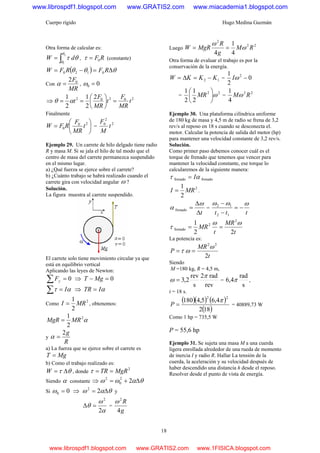 Cuerpo rígido Hugo Medina Guzmán
18
Otra forma de calcular es:
∫=
2
1
θ
θ
θτ dW , RF0=τ (constante)
( ) θθθ Δ=−= RFRFW 0120
Con
MR
F02
=α , 00 =ω
⇒ 20202 2
2
1
2
1
t
MR
F
t
MR
F
t =⎟
⎠
⎞
⎜
⎝
⎛
== αθ
Finalmente
⎟
⎠
⎞
⎜
⎝
⎛
= 20
0 t
MR
F
RFW =
2
2
0
t
M
F
Ejemplo 29. Un carrete de hilo delgado tiene radio
R y masa M. Si se jala el hilo de tal modo que el
centro de masa del carrete permanezca suspendido
en el mismo lugar.
a) ¿Qué fuerza se ejerce sobre el carrete?
b) ¿Cuánto trabajo se habrá realizado cuando el
carrete gira con velocidad angular ω ?
Solución.
La figura muestra al carrete suspendido.
El carrete solo tiene movimiento circular ya que
está en equilibrio vertical
Aplicando las leyes de Newton:
0=∑ yF ⇒ 0=− MgT
ατ I=∑ ⇒ αITR =
Como
2
2
1
MRI = , obtenemos:
α2
2
1
MRMgR =
y
R
g2
=α
a) La fuerza que se ejerce sobre el carrete es
MgT =
b) Como el trabajo realizado es:
θτ Δ=W , donde
2
MgRTR ==τ
Siendo α constante ⇒ θαωω Δ+= 22
0
2
Si 00 =ω ⇒ θαω Δ= 22
y
α
ω
θ
2
2
=Δ =
g
R
4
2
ω
Luego
22
2
4
1
4
RM
g
R
MgRW ω
ω
==
Otra forma de evaluar el trabajo es por la
conservación de la energía.
12 KKKW −=Δ= = 0
2
1 2
−ωI
=
22
2
1
2
1
ω⎟
⎠
⎞
⎜
⎝
⎛
MR =
22
4
1
RMω
Ejemplo 30. Una plataforma cilíndrica uniforme
de 180 kg de masa y 4,5 m de radio se frena de 3,2
rev/s al reposo en 18 s cuando se desconecta el.
motor. Calcular la potencia de salida del motor (hp)
para mantener una velocidad constante de 3,2 rev/s.
Solución.
Como primer paso debemos conocer cuál es el
torque de frenado que tenemos que vencer para
mantener la velocidad constante, ese torque lo
calcularemos de la siguiente manera:
frenadofrenado ατ I=
2
2
1
MRI = .
tΔ
Δ
=
ω
α frenado =
ttt
ωωω
−=
−
−
12
12
t
MR
t
MR
22
1 2
2
frenado
ωω
τ ==
La potencia es:
t
MR
P
2
22
ω
ωτ ==
Siendo
M =180 kg, R = 4,5 m,
rev
rad2
s
rev
2,3
π
ω = =
s
rad
4,6 π ,
t = 18 s.
( )( ) ( )
( )182
4,65,4180
22
π
=P = 40889,73 W
Como 1 hp = 735,5 W
P = 55,6 hp
Ejemplo 31. Se sujeta una masa M a una cuerda
ligera enrollada alrededor de una rueda de momento
de inercia I y radio R. Hallar La tensión de la
cuerda, la aceleración y su velocidad después de
haber descendido una distancia h desde el reposo.
Resolver desde el punto de vista de energía.
www.librospdf1.blogspot.com www.GRATIS2.com www.miacademia1.blogspot.com
www.librospdf1.blogspot.com www.GRATIS2.com www.1FISICA.blogspot.com
 