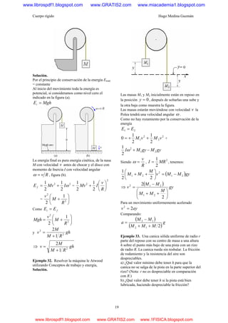 Cuerpo rígido Hugo Medina Guzmán
19
Solución.
Por el principio de conservación de la energía Etotal
= constante
Al inicio del movimiento toda la energía es
potencial, si consideramos como nivel cero el
indicado en la figura (a).
MghEi =
La energía final es pura energía cinética, de la nasa
M con velocidad v antes de chocar y el disco con
momento de Inercia I con velocidad angular
Rv=ω , figura (b).
22
2
1
2
1
ωIMvE f += =
2
2
2
1
2
1
⎟
⎠
⎞
⎜
⎝
⎛
+
R
v
IMv
= ⎟
⎠
⎞
⎜
⎝
⎛
+ 2
2
1
2 R
M
v
Como fi EE =
⎟
⎠
⎞
⎜
⎝
⎛
+= 2
2
1
2 R
M
v
Mgh
y gh
RM
M
v 2
2
1
2
+
=
⇒ gh
RM
M
v 2
1
2
+
=
Ejemplo 32. Resolver la máquina le Atwood
utilizando Conceptos de trabajo y energía,
Solución.
Las masas M1 y M2 inicialmente están en reposo en
la posición 0=y , después de soltarlas una sube y
la otra baja como muestra la figura.
Las masas estarán moviéndose con velocidad v la
Polea tendrá una velocidad angular ω .
Como no hay rozamiento por la conservación de la
energía
21 EE =
2
2
2
1
2
1
2
1
0 vMvM ++= +
gyMgyMI 21
2
2
1
−+ω
Siendo
R
v
=ω ,
2
2
1
MRI = , tenemos:
( )gyMMv
M
MM 21
2
21
22
1
−=⎟
⎠
⎞
⎜
⎝
⎛
++
⇒
( ) gy
M
MM
MM
v
⎟
⎠
⎞
⎜
⎝
⎛
++
−
=
2
2
21
212
Para un movimiento uniformemente acelerado
ayv 22
=
Comparando:
( )
( )
g
MMM
MM
a
212
12
++
−
=
Ejemplo 33. Una canica sólida uniforme de radio r
parte del reposo con su centro de masa a una altura
h sobre el punto más bajo de una pista con un rizo
de radio R. La canica rueda sin resbalar. La fricción
de rodamiento y la resistencia del aire son
despreciables.
a) ¿Qué valor mínimo debe tener h para que la
canica no se salga de la pista en la parte superior del
rizo? (Nota: r no es despreciable en comparación
con R.)
b) ¿Qué valor debe tener h si la pista está bien
lubricada, haciendo despreciable la fricción?
www.librospdf1.blogspot.com www.GRATIS2.com www.miacademia1.blogspot.com
www.librospdf1.blogspot.com www.GRATIS2.com www.1FISICA.blogspot.com
 