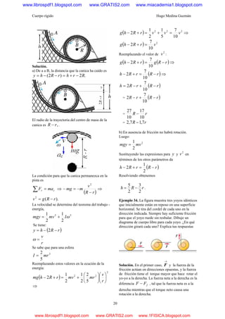 Cuerpo rígido Hugo Medina Guzmán
20
Solución.
a) De a a B, la distancia que la canica ha caído es
.2)2( RrhrRhy −+=−−=
El radio de la trayectoria del centro de masa de la
canica es ,rR − .
La condición para que la canica permanezca en la
pista es
cr maF =∑ ⇒
( )rR
v
mmg
−
−=−
2
⇒
).(2
rRgv −=
La velocidad se determina del teorema del trabajo -
energía,
22
2
1
2
1
ωImvmgy +=
Se tiene:
( )rRhy −−= 2
r
v
=ω
Se sabe que para una esfera
2
5
2
mrI =
Reemplazando estos valores en la ecución de la
energía:
( )
2
22
5
2
2
1
2
1
2 ⎟
⎠
⎞
⎜
⎝
⎛
⎟
⎠
⎞
⎜
⎝
⎛
+=+−
r
v
mrmvrRhmg
⇒
( ) 222
10
7
5
1
2
1
2 vvvrRhg =+=+− ⇒
( ) 2
10
7
2 vrRhg =+−
Reemplazando el valor de
2
v :
( ) ( )rRgrRhg −=+−
10
7
2 ⇒
( )rRrRh −=+−
10
7
2 ⇒
( )rRrRh −+−=
10
7
2
= ( )rRrR −+−
10
7
2
= rR
10
17
10
27
−
= rR 7,17,2 −
b) En ausencia de fricción no habrá rotación.
Luego:
2
2
1
mvmgy =
Sustituyendo las expresiones para y y
2
v en
términos de los otros parámetros da
( )rRrRh −=+−
2
1
2
Resolviendo obtenemos
rRh
2
3
2
5
−= .
Ejemplo 34. La figura muestra tres yoyos idénticos
que inicialmente están en reposo en una superficie
horizontal. Se tira del cordel de cada uno en la
dirección indicada. Siempre hay suficiente fricción
para que el yoyo ruede sin resbalar. Dibuje un
diagrama de cuerpo libre para cada yoyo. ¿En qué
dirección girará cada uno? Explica tus respuestas
Solución. En el primer caso,
→
F y la fuerza de la
fricción actúan en direcciones opuestas, y la fuerza
de fricción tiene el torque mayor que hace rotar el
yo-yo a la derecha. La fuerza neta a la derecha es la
diferencia fFF − , tal que la fuerza neta es a la
derecha mientras que el torque neto causa una
rotación a la derecha.
www.librospdf1.blogspot.com www.GRATIS2.com www.miacademia1.blogspot.com
www.librospdf1.blogspot.com www.GRATIS2.com www.1FISICA.blogspot.com
 