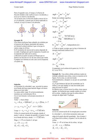 Cuerpo rígido Hugo Medina Guzmán
21
Para el segundo caso, el torque y la fuerza de
fricción tienden a dar vuelta al yoyo a la derecha, y
el yo-yo se mueve a la derecha.
En el tercer caso, la fricción tiende a mover al yo-
yo a la derecha, y puesto que la fuerza aplicada es
vertical, el yoyo se mueve a la derecha.
Ejemplo 35.
Una canica uniforme baja rodando sin resbalar por
el trayecto de la figura, partiendo del reposo.
a) Calcule la altura mínima h que evita que la
canica caiga en el foso.
b) El momento de inercia de la canica depende de
su radio. Explique por qué la respuesta a la parte (a)
no depende del radio de la canica.
c) Resuelva la parte (a) para un bloque que se
desliza sin fricción en vez de una canica que rueda.
Compare la h mínima en este caso con la respuesta
a la parte (a).
Solución.
a) Encuentre la velocidad v que necesita la canica
en el borde del hoyo para hacerlo llegar a la tierra
plana en el otro lado.
La canica debe viajar 36 m horizontalmente
mientras cae verticalmente 20 m.
Use el movimiento vertical para encontrar el
tiempo.
Tome + y hacia abajo.
?m,20,m/s80,9,0 0
2
0 ==−== tyyav yy
2
1 2
00 tatvyy yy +=− s02,2=⇒ t
Luego 00 tvxx x=− m/s.82,170 =⇒ xv
Utilice la conservación de la energía, donde el
punto 1 está en el punto de partida y el punto 2 está
en el borde del hoyo, donde m/s.82,17=v
Haga 0=y en el punto 2, tal que
02 =y e hy =1
2211 UKUK +=+
22
2
1
2
1
ωImvmgh +=
Rodar sin resbalar significa
r
v
ω = ,
2
5
2
mrI =
Tal que
22
5
1
2
1
mvI =ω
2
10
7
mvmgh =
⇒
)m/s10(9,80
m/s)82,17(7
10
7
2
2
==
g
v
h
= 23 m
b) ,
5
1
2
1 22
mvI =ω Independiente de r.
c) Todo es igual, excepto que no hay el término de
energía rotacional cinética en K:
2
2
1
mvK =
2
2
1
mvmgh =
m16
2
2
==
g
v
h .
Comparado con la altura de la parte (a), 16 /23 =
0,7, es el 70 %.
Ejemplo 36. Una esfera sólida uniforme rueda sin
resbalar subiendo una colina, como se muestra en la
figura. En la cima, se está moviendo
horizontalmente y después se cae por un acantilado
vertical.
a) ¿A qué distancia del pie del acantilado cae la
esfera y con qué rapidez se está moviendo justo
antes de tocar el suelo?
b) Observe que, al tocar tierra la esfera, tiene mayor
rapidez de traslación que cuando estaba en la base
de la colina. ¿Implica esto que la esfera obtuvo
energía de algún lado? Explique.
Solución.
a) Use la conservación de la energía para encontrar
la velocidad 2v de la bola momentos antes que
salga de la parte alta del acantilado. Sea el punto 1
en la base de la colina y el punto 2 en la cima de la
colina.
Tome 0=y en la base de la colina, tal que
01 =y e m.0,282 =y
2211 UKUK +=+
www.librospdf1.blogspot.com www.GRATIS2.com www.miacademia1.blogspot.com
www.librospdf1.blogspot.com www.GRATIS2.com www.1FISICA.blogspot.com
 