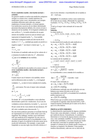 INTRODUCCIÓN AL CURSO Hugo Medina Guzmán
8
Error cuadrático medio o desviación normal o
estándar
En general cuando se realiza una medición cualquiera
siempre se comete error, cuando repetimos las
mediciones varias veces, encontramos casi siempre
resultados diferentes para cada una, aunque
empleemos el mismo método y el mismo aparato.
Las mediciones sucesivas de un objeto determinado
presentan discrepancias debido a los errores al azar o
aleatorios de las medidas. Si la longitud verdadera de
una varilla es 0l la media aritmética de un gran
número de medidas sucesivas será un número que
representa la longitud media ml . Una medida
Individual cualquiera tendrá una desviación de la
media me ll −= , cantidad que puede ser positiva o
negativa según l sea mayor o menor que ml , es
decir
em ±= ll
Si elevamos al cuadrado cada uno de los valores de e
y tomamos la media de todos los
2
e , obtenemos
2
me que es la varianza de las medidas.
n
e
e
n
i
m
∑=
= 11
2
2
A la raíz cuadrada de esta medía se la conoce como el
error cuadrático medio o desviación normal o
estándar σ .
2
me=σ
Cuanto mayor sea el número n de medidas, menor
será la diferencia entre su media ml y la longitud
verdadera 0l , es decir el error estándar de la media,
n
σ
, será menor. Por esto el mejor valor estimado
de 0l es:
llll Δ±=±= mm
n
σ
En donde lΔ es la incertidumbre o error absoluto
determinado a partir de n mediciones. En el caso de
verdaderos errores aleatorios, la media ml cae en un
68 por ciento de las veces dentro de una distancia lΔ
del valor verdadero pero desconocido 0l .
De esta forma podemos presentar el resultado final de
un experimento en el cual se mide varias veces una
magnitud. Sin embargo, muchas veces realizamos
sólo una medición de la magnitud. En este caso se
considera generalmente que la incertidumbre o error
absoluto es igual a la mitad de la división menor de la
escala del instrumento. Por ejemplo: si para medir
longitudes se usa una regla cuya división minina es 1
mm el error absoluto o incertidumbre de la medida es
lΔ = 0,05 mm.
Ejemplo 6. Un estudiante realiza varias mediciones
de la masa de un cuerpo, obteniendo los siguientes
resultados: 35,73 g , 35,76 g , 35,80 g, 35,76 g, 35,70
g
¿Cuál es el mejor valor estimado de la masa del
cuerpo?
Solución.
La masa media es:
5
35,7035,7635,8035,7635,73 ++++
=mm
= 35,75 g
La desviación de la media de cada medición es:
02,075,3573,351 −=−=− mmm
01,075,3576,352 =−=− mmm
05,075,3580,353 =−=− mmm
01,075,3576,354 =−=− mmm
05,0-75,3570,355 =−=− mmm
La varianza de las medidas es:
( ) ( ) ( ) ( ) ( )
5
05,001,005,001,002,0
22222
2 −++++−
=me
= 0,0112
La desviación normal
0112,02
== meσ = 0,0334
La incertidumbre o error estándar de la medida es:
5
0334,0
==Δ
n
m
σ
= 0,01496 = 0,02
El mejor valor estimado es:
02,075,35 ±=Δ±= mmm m
( )g02,075,35 ±=m
Si hubiéramos realizado una sola medición con una
balanza cuya menor división es de 0,1 g la
incertidumbre seria 0,05 y el resultado de la medición
podría expresarse así:
( )g05,075,35 ±=m
Observemos que en ambos casos la incertidumbre
corresponde al segundo orden decimal (0,02 y 0,05
respectivamente) incidiendo por lo tanto en la cifra 5,
que es la cifra dudosa.
PROPAGACIÓN ERRORES
La determinación experimental de algunas cantidades
físicas tales como densidad o volumen se obtienen
por medición directa. Generalmente, la cantidad a
determinar se re1aciona de alguna manera conocida a
una o más cantidades medibles. El procedimiento es
medir estas cantidades y con estas calcular por medio
de relaciones conocidas la cantidad original. Por
ejemplo el volumen de un cilindro puede conocerse si
tenemos su longitud y Su diámetro. Estas pueden
medirse directamente, cada una con su intervalo de
www.librospdf1.blogspot.com www.GRATIS2.com www.miacademia1.blogspot.com
www.librospdf1.blogspot.com www.GRATIS2.com www.1FISICA.blogspot.com
 