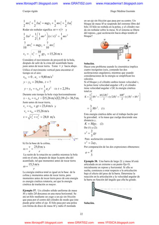 Cuerpo rígido Hugo Medina Guzmán
22
2
2
2
22
2
1
2
1
2
1
2
1
2
1
2
1
ωω ImvmgyImv ++=+
Rodar sin resbalar significa rv=ω y
2222
5
1
)/(
5
1
2
1
2
1
mvrvmrI =⎟
⎠
⎞
⎜
⎝
⎛
=ω
2
22
2
1
10
7
10
7
mvmgymv +=
sm26,15
7
10
2
2
12 =−= gyvv
Considere el movimiento de proyectil de la bola,
después de salir de la cima del acantilado hasta
justo antes de tocar tierra. Tome y+ hacia abajo.
Utilice el movimiento vertical para encontrar el
tiempo en el aire:
00 =yv ,
2
m/s80,9=ya
m0,280 =− yy , ?=t
2
1 2
00 tatvyy yy +=− ⇒ s39,2=t
Durante este tiempo la bola viaja horizontalmente
tvxx x00 =− = ( )( ) m.5,36s39,2sm26,15 =
Justo antes de tocar tierra,
m/s4,230 =+= gtvv yy y
m/s26,150 == xx vv
sm0,2822
=+= yx vvv
b) En la base de la colina,
sm0,25
rr
v
ω ==
La razón de la rotación no cambia mientras la bola
está en el aire, después de dejar la parte alta del
acantilado, tal que momentos antes de tocar tierra
r
m/s3,15
=ω
La energía cinética total es igual en la base de la
colina y momentos antes de tocar tierra, pero
momentos antes de tocar tierra poco de esta energía
es energía cinética rotatoria, así que la energía
cinética de traslación es mayor.
Ejemplo 37. Un cilindro sólido uniforme de masa
M y radio 2R descansa en una mesa horizontal. Se
ata un hilo mediante un yugo a un eje sin fricción
que pasa por el centro del cilindro de modo que éste
puede girar sobre el eje. El hilo pasa por una polea
con forma de disco de masa M y radio R montada
en un eje sin fricción que pasa por su centro. Un
bloque de masa M se suspende del extremo libre del
hilo. El hilo no resbala en la polea, y el cilindro rue-
da sin resbalar sobre la mesa. Si el sistema se libera
del reposo, ¿qué aceleración hacia abajo tendrá el
bloque?
Solución.
Hacer este problema usando la cinemática implica
cuatro incógnitas (seis, contando las dos
aceleraciones angulares), mientras que usando
consideraciones de la energía se simplifican los
cálculos.
Si el bloque y el cilindro ambos tienen velocidad v,
la polea tiene velocidad angular v/R y el cilindro
tiene velocidad angular v/2R, la energía cinética
total es
⎥
⎦
⎤
⎢
⎣
⎡
+++= 22
2
2
2
2
)(
2
)2(
2
)2(
2
1
MvRv
MR
Rv
RM
MvK
.
2
3 2
Mv= (1)
Esta energía cinética debe ser el trabajo hecho por
la gravedad; si la masa que cuelga desciende una
distancia y,
.MgyK = (2)
De (1) y (2):
gyv
3
22
=
Para aceleración constante
,22
ayv =
Por comparación de las dos expresiones obtenemos:
3
g
a =
Ejemplo 38. Una barra de largo 2L y masa M está
articulada en un extremo a un punto fijo O,
inicialmente en reposo y horizontal. Si ella se
suelta, comienza a rotar respecto a la articulación
bajo el efecto del peso de la barra. Determine la
reacción en la articulación y la velocidad angular de
la barra en función del ángulo que ella ha girado.
Solución.
www.librospdf1.blogspot.com www.GRATIS2.com www.miacademia1.blogspot.com
www.librospdf1.blogspot.com www.GRATIS2.com www.1FISICA.blogspot.com
 