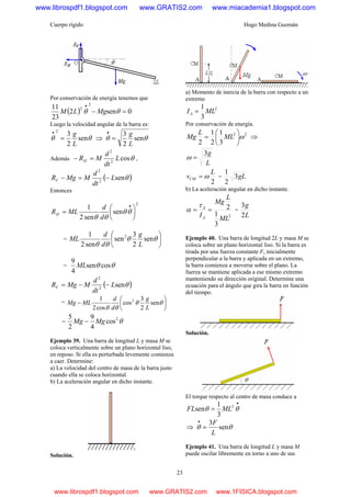 Cuerpo rígido Hugo Medina Guzmán
23
Por conservación de energía tenemos que
( ) 0sen2
23
11 2
2
=−
•
θθ MgLM
Luego la velocidad angular de la barra es:
θθ sen
2
32
L
g
=
•
⇒ θθ sen
2
3
L
g
=
•
Además θcos2
2
L
dt
d
MRH =− ,
( )θsen2
2
L
dt
d
MMgRV −=−
Entonces
2
sen
sen2
1
⎟
⎠
⎞
⎜
⎝
⎛
=
•
θθ
θθ d
d
MLRH
= ⎟
⎠
⎞
⎜
⎝
⎛
θθ
θθ
sen
2
3
sen
sen2
1 2
L
g
d
d
ML
= θθ cossen
4
9
ML
( )θsen2
2
L
dt
d
MMgRV −−=
= ⎟
⎠
⎞
⎜
⎝
⎛
− θθ
θθ
sen
2
3
cos
cos2
1 2
L
g
d
d
MLMg
= θ2
cos
4
9
2
5
MgMg −
Ejemplo 39. Una barra de longitud L y masa M se
coloca verticalmente sobre un plano horizontal liso,
en reposo. Si ella es perturbada levemente comienza
a caer. Determine:
a) La velocidad del centro de masa de la barra justo
cuando ella se coloca horizontal.
b) La aceleración angular en dicho instante.
Solución.
a) Momento de inercia de la barra con respecto a un
extremo
2
3
1
MLIA =
Por conservación de energía.
22
3
1
2
1
2
ω⎟
⎠
⎞
⎜
⎝
⎛
= ML
L
Mg ⇒
L
g3
=ω
2
L
vCM ω= = gL3
2
1
b) La aceleración angular en dicho instante.
2
3
1
2
ML
L
Mg
IA
A
==
τ
α =
L
g
2
3
Ejemplo 40. Una barra de longitud 2L y masa M se
coloca sobre un plano horizontal liso. Si la barra es
tirada por una fuerza constante F, inicialmente
perpendicular a la barra y aplicada en un extremo,
la barra comienza a moverse sobre el plano. La
fuerza se mantiene aplicada a ese mismo extremo
manteniendo su dirección original. Determine una
ecuación para el ángulo que gira la barra en función
del tiempo.
Solución.
El torque respecto al centro de masa conduce a
•
= θθ 2
3
1
sen MLFL
⇒ θθ sen
3
L
F
=
•
Ejemplo 41. Una barra de longitud L y masa M
puede oscilar libremente en torno a uno de sus
www.librospdf1.blogspot.com www.GRATIS2.com www.miacademia1.blogspot.com
www.librospdf1.blogspot.com www.GRATIS2.com www.1FISICA.blogspot.com
 