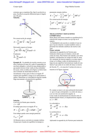 Cuerpo rígido Hugo Medina Guzmán
24
extremos que se mantiene fijo, bajo la acción de su
peso. Escriba la ecuación diferencial para el ángulo
que ella gira.
Solución.
Por conservación de energía
θθ cos
223
11 2
2 L
MgMLE −=
•
Derivando respecto al tiempo
0sen
23
1 2
=+
••••
θθθθ
L
MgML
Finalmente
0sen
2
3
=+
••
θθ
L
g
Ejemplo 42. Un péndulo de torsión consiste en un
disco uniforme de masa M y radio R suspendido de
una barra delgada y vertical de masa despreciable y
que puede torcerse al dar vuelta al disco alrededor
de su eje, como se indica en la figura. La barra tiene
una Constante de elasticidad torsional k.
inicialmente se hace girar el disco un ángulo θ
respecto del equilibrio y luego se le suelta desde el
reposo. Determinar su velocidad de rotación cuando
llega nuevamente a la posición de equilibrio.
Solución.
Con la ley de Hooke para rotación,
θτ k−=
El trabajo para torcer un ángulo θ es:
( ) θθθτ
θθ
∫∫ −−=−=
00
dkdW =
2
2
1
θk
Este trabajo queda como energía potencial.
( )
2
2
1
θθ kU =
Al liberarse esta se convierte en energía cinética.
Al pasar por el punto de equilibrio la energía es
puramente energía cinética.
2
2
1
ωIK = =
22
2
1
2
1
ω⎟
⎠
⎞
⎜
⎝
⎛
MR =
22
4
1
ωMR
Por conservación de energía.
222
4
1
2
1
ωθ MRk = ⇒ 2
2
2 2
MR
kθ
ω =
Finalmente 2
2
2
MR
kθ
ω =
TRASLACIONES Y ROTACIONES
COMBINADAS
Hasta ahora solo hemos tomado en consideración la
rotación del cuerpo en torno a un eje fijo en el
espacio.
La finalidad de esta sección es estudiar el caso en
que el eje de rotación si acelera también vamos a
presentar tres métodos analíticos de resolver este
caso.
Primer método
Aplicamos la segunda ley de Newton para
traslación relativa ejes no rotantes a través del
centro de masa. Para ilustrar este método y los otros
también, consideremos un cuerpo de radio R, masa
M y momento de inercia respecto a su entro masa I,
al que se le obliga a rodar sin deslizamiento a lo
largo de una superficie horizontal por medio de una
fuerza F que actúa en su centro de masa, La tuerza
de fricción fF y la reacción N actúan tal como se
muestra en la figura siguiente.
EL cuerpo se mueve con una aceleración horizontal
a que es la que corresponde a su centro de masa, y
a su vez rota con aceleración angular α .
Como rueda sin deslizamiento la relación entre el
desplazamiento lineal y el desplazamiento angular
es θRx = .
La velocidad es
dt
d
R
dt
dx θ
= ⇒ ωRv =
La aceleración es
dt
d
R
dt
dv ω
= ⇒ αRa =
Aplicando la segunda ley de Newton para traslación
www.librospdf1.blogspot.com www.GRATIS2.com www.miacademia1.blogspot.com
www.librospdf1.blogspot.com www.GRATIS2.com www.1FISICA.blogspot.com
 