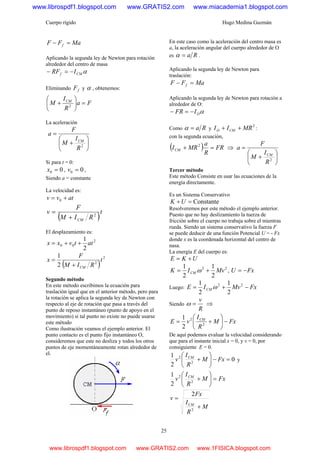 Cuerpo rígido Hugo Medina Guzmán
25
MaFF f =−
Aplicando la segunda ley de Newton para rotación
alrededor del centro de masa
αCMf IRF −=−
Eliminando fF y α , obtenemos:
Fa
R
I
M CM
=⎟
⎠
⎞
⎜
⎝
⎛
+ 2
La aceleración
⎟
⎠
⎞
⎜
⎝
⎛
+
=
2
R
I
M
F
a
CM
Si para t = 0:
00 =x , 00 =v ,
Siendo a = constante
La velocidad es:
atvv += 0
( )t
RIM
F
v
CM
2
+
=
El desplazamiento es:
2
00
2
1
attvxx ++=
( )
2
2
2
1
t
RIM
F
x
CM+
=
Segundo método
En este método escribimos la ecuación para
traslación igual que en el anterior método, pero para
la rotación se aplica la segunda ley de Newton con
respecto al eje de rotación que pasa a través del
punto de reposo instantáneo (punto de apoyo en el
movimiento) si tal punto no existe no puede usarse
este método
Como ilustración veamos el ejemplo anterior. El
punto contacto es el punto fijo instantáneo O,
consideremos que este no desliza y todos los otros
puntos de eje momentáneamente rotan alrededor de
el.
En este caso como la aceleración del centro masa es
a, la aceleración angular del cuerpo alrededor de O
es Ra=α .
Aplicando la segunda ley de Newton para
traslación:
MaFF f =−
Aplicando la segunda ley de Newton para rotación a
alrededor de O:
αOIFR −=−
Como Ra=α y
2
MRII CMO ++ :
con la segunda ecuación,
( ) FR
R
a
MRICM =+ 2
⇒
⎟
⎠
⎞
⎜
⎝
⎛
+
=
2
R
I
M
F
a
CM
Tercer método
Este método Consiste en usar las ecuaciones de la
energía directamente.
Es un Sistema Conservativo
Constante=+UK
Resolveremos por este método el ejemplo anterior.
Puesto que no hay deslizamiento la tuerza de
fricción sobre el cuerpo no trabaja sobre el mientras
rueda. Siendo un sistema conservativo la fuerza F
se puede deducir de una función Potencial U = - Fx
donde x es la coordenada horizontal del centro de
nasa.
La energía E del cuerpo es:
UKE +=
22
2
1
2
1
MvIK CM += ω , FxU −=
Luego: FxMvIE CM −+= 22
2
1
2
1
ω
Siendo
R
v
=ω ⇒
FxM
R
I
vE CM
−⎟
⎠
⎞
⎜
⎝
⎛
+= 2
2
2
1
De aquí podemos evaluar la velocidad considerando
que para el instante inicial x = 0, y v = 0, por
consiguiente E = 0.
0
2
1
2
2
=−⎟
⎠
⎞
⎜
⎝
⎛
+ FxM
R
I
v CM
y
FxM
R
I
v CM
=⎟
⎠
⎞
⎜
⎝
⎛
+2
2
2
1
M
R
I
Fx
v
CM
+
=
2
2
www.librospdf1.blogspot.com www.GRATIS2.com www.miacademia1.blogspot.com
www.librospdf1.blogspot.com www.GRATIS2.com www.1FISICA.blogspot.com
 