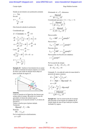 Cuerpo rígido Hugo Medina Guzmán
26
Siendo un movimiento con aceleración constante
axv 2=
De esto
M
R
I
F
a
CM
+
=
2
Otra forma de calcular la aceleración.
Considerando que
Constante=E ⇒ 0=
dt
dE
0
2
1
2
2
=⎥
⎦
⎤
⎢
⎣
⎡
−⎟
⎠
⎞
⎜
⎝
⎛
+= FxM
R
I
v
dt
dE CM
⇒ 02
=−⎟
⎠
⎞
⎜
⎝
⎛
+
dt
dx
FM
R
I
dt
dv
v CM
Como a
dt
dv
= y v
dt
dx
=
02
=−⎟
⎠
⎞
⎜
⎝
⎛
+ FvM
R
I
va CM
⇒
⎟
⎠
⎞
⎜
⎝
⎛
+
=
2
R
I
M
F
a
CM
Ejemplo 43. Analizar el movimiento de un cuerpo
de radio R, momento de inercia respecto a su centro
de masa I que rueda sin deslizar hacia abajo en
plano inclinado de ángulo θ .
Solución.
Como se muestra en la figura hay dos fuerzas que
actúan sobre el cuerpo, Mg actúa en el centro de
gravedad y la fuerza de contacto que se
descompone en la reacción normal N y la fuerza de
fricción Ff.
Vamos a resolver por el primer método.
Traslación:
MaFMg f =−βsen
Rotación:
αCMf IRF =
Por la condición de no deslizamiento:
Ra=α
Eliminando α y fF obtenemos:
2
sen
RIM
Mg
a
CM+
=
β
Considerando que para t = 0: s = 0, y v = 0.
t
RIM
Mg
v
CM
⎟
⎟
⎠
⎞
⎜
⎜
⎝
⎛
+
= 2
senβ
,
2
2
sen
2
1
t
RIM
Mg
s
CM
⎟
⎟
⎠
⎞
⎜
⎜
⎝
⎛
+
=
β
Para un anillo:
2
MRICM = ,
2
sen
4
1
tgs β=
Para un disco:
2
2
1
MRICM = ,
2
sen
3
1
tgs β=
Para una esfera:
2
5
2
MRICM = ,
2
sen
14
5
tgs β=
Para un plano sin fricción (sin rodadura)
2
sen
2
1
tgs β=
Por la ecuación de energía
Si para t = 0: 00 =K y 00 =U
000 =+= UKE
Llamando h a la caída del centro de masa desde la
posición de reposo, tenemos:
22
2
1
2
1
ωCMIMvK += ,
0sen =−=−= βMgsMghU ,
Rv=ω
βsen
2
1
2
2
Mgs
R
I
Mv CM
−⎟
⎠
⎞
⎜
⎝
⎛
+
⇒ s
RIM
Mg
v
CM
2
sen2
+
=
β
Ejemplo 44. Usar la conservación de la energía
para describir el movimiento de rodadura de un
cuerpo rígido de masa M que rueda por un plano
inclinado θ y rugoso.
www.librospdf1.blogspot.com www.GRATIS2.com www.miacademia1.blogspot.com
www.librospdf1.blogspot.com www.GRATIS2.com www.1FISICA.blogspot.com
 