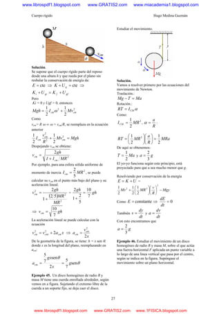 Cuerpo rígido Hugo Medina Guzmán
27
Solución.
Se supone que el cuerpo rígido parte del reposo
desde una altura h y que rueda por el plano sin
resbalar la conservación de energía da:
cte=E ⇒ cte=+ gUK ⇒
gffgii UKUK +=+
Pero
Ki = 0 y Ugf = 0, entonces
22
2
1
2
1
cmcm MvIMgh += ω
Como
vcm= R ω ⇒ ω = vcm/R, se reemplaza en la ecuación
anterior
MghMv
R
v
I cm
cm
cm =+ 2
2
2
2
1
2
1
Despejando νcm se obtiene:
2
2
MRII
gh
v
cm
cm
+
=
Por ejemplo, para una esfera sólida uniforme de
momento de inercia
2
5
2
MRIcm = , se puede
calcular su vcm en el punto más bajo del plano y su
aceleración lineal.
( )
2
2
2
52
1
2
MR
MR
gh
vcm
+
= = gh
gh
7
10
5
2
1
2
=
+
⇒ ghvcm
7
10
=
La aceleración lineal se puede calcular con la
ecuación
xavv cmcmicm 222
+= ⇒
x
v
a cm
cm
2
2
=
De la geometría de la figura, se tiene: h = x sen θ,
donde x es la longitud del plano, reemplazando en
acm:
θ
θ
sen
7
5
2
sen
7
5
g
x
gx
acm ==
Ejemplo 45. Un disco homogéneo de radio R y
masa M tiene una cuerda enrollada alrededor, según
vemos en a figura. Sujetando el extremo libre de la
cuerda a un soporte fijo, se deja caer el disco.
Estudiar el movimiento.
Solución.
Vamos a resolver primero por las ecuaciones del
movimiento de Newton.
Traslación.:
MaTMg =−
Rotación.:
αCMIRT =
Como:
2
2
1
MRICM = ,
R
a
=α :
MRa
R
a
MRRT
2
1
2
1 2
=⎟
⎠
⎞
⎜
⎝
⎛
⎟
⎠
⎞
⎜
⎝
⎛
=
De aquí se obtenemos:
MaT
2
1
= y ga
3
2
=
El yo-yo funciona según este principio, está
proyectado para que a sea mucho menor que g.
Resolviendo por conservación de la energía
UKE += =
Mgy
R
v
MRMv −⎟
⎠
⎞
⎜
⎝
⎛
⎟
⎠
⎞
⎜
⎝
⎛
+
2
22
2
1
2
1
2
1
Como constante=E ⇒ 0=
dt
dE
También
dt
dy
v = y
dt
dv
a =
Con esto encontramos que
ga
3
2
=
Ejemplo 46. Estudiar el movimiento de un disco
homogéneo de radio R y masa M, sobre el que actúa
una fuerza horizontal F aplicada un punto variable a
lo largo de una línea vertical que pasa por el centro,
según se indica en la figura. Supóngase el
movimiento sobre un plano horizontal.
www.librospdf1.blogspot.com www.GRATIS2.com www.miacademia1.blogspot.com
www.librospdf1.blogspot.com www.GRATIS2.com www.1FISICA.blogspot.com
 