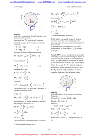 Cuerpo rígido Hugo Medina Guzmán
28
Solución.
En la figura vemos que la fuerza F se aplica a una
distancia h sobre el centro.
Suponiendo que fF actúa hacia la izquierda.
Aplicando las leyes de Newton del movimiento:
Traslación
MaFF f =− (1)
0=− MgN (2)
Rotación alrededor del centro de masa
2
1 2
αα MRIRFFh CMf ==+ (3)
Considerando
R
a
=α
MaF
R
h
F f =+ 22 (3a)
Igualando (1) y (3a)
ff F
R
h
FFF 22 +=−
⎟
⎠
⎞
⎜
⎝
⎛
−=
R
h
FFf 213
Discusión:
a) 0=fF , cuando 021 =−
R
h
⇒
2
R
h =
Esto quiere decir si F se aplica a R/2 del centro, la
fuerza de rozamiento es cero.
b) Si h = R
F
R
R
FFf −=⎟
⎠
⎞
⎜
⎝
⎛
−= 213 ⇒
3
F
Ff −=
el rozamiento es en sentido contrario al indicado y
la ecuación (3) se convierte en:
( ) α2
2
1
3
´ MRR
F
RF =⎟
⎠
⎞
⎜
⎝
⎛
−
⇒ αMRF
2
1
3
2
=
⇒
MR
F
3
4
=α
Esto indica que el cilindro rueda hacia la derecha.
c) Si disminuye h hasta que h = 0.
( ) F
R
FFf =⎥⎦
⎤
⎢⎣
⎡
−=
0
213 ⇒
3
F
Ff =
En la ecuación (3)
( )
2
1
3
0 2
αα MRIR
F
F CM ==⎟
⎠
⎞
⎜
⎝
⎛
+
α2
2
1
3
MRR
F
= ⇒
MR
F
3
2
=α
El cilindro rueda hacia la derecha.
d) Si F se hace muy grande tal que Ff tiende a
aumentar, tan pronto como sobrepase el valor
máximo posible de la tuerza de rozamiento (μN), el
disco deslizará.
Se debe hacer una nueva hipótesis, esta vez se
tienen también las ecuaciones (1), (2) y (3) pero
Ra≠α .
Ejemplo 47. Un carrete de radio interior R1 y radio
exterior R2 se halla sobre un suelo áspero. Se tira de
él con una tuerza F mediante un hilo arrollado en
torno a su cilindro interior. Se mantiene un ángulo
θ con la horizontal. Se observa que hay un ángulo
Crítico 0θ , tal que oθθ < , el carrete rueda sin
deslizar en el sentido del cual se tira de él, y para
oθθ > el carrete rueda sin deslizar en sentido
contrario, ¿Cuál es el valor del ángulo critico.
Solución.
Aplicando las leyes de Newton del movimiento;
Traslación:
2cos RMMaFF f αθ ==− (1)
0sen =+− NMgF θ
Rotación:
αCMf IFRRF =+− 12 ⇒
αCMf IFRRF −= 12 ⇒
α
2
1
2
1
R
I
R
R
R
FF CM
f −= (2)
Eliminando la fuerza fF ., reemplazando (2) en
(1):
www.librospdf1.blogspot.com www.GRATIS2.com www.miacademia1.blogspot.com
www.librospdf1.blogspot.com www.GRATIS2.com www.1FISICA.blogspot.com
 