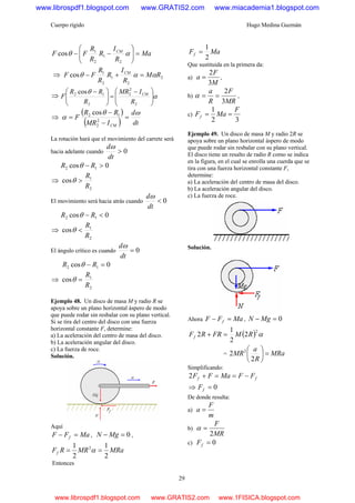 Cuerpo rígido Hugo Medina Guzmán
29
Ma
R
I
R
R
R
FF CM
=⎟⎟
⎠
⎞
⎜⎜
⎝
⎛
−− αθ
2
1
2
1
cos
⇒ 2
2
1
2
1
cos RM
R
I
R
R
R
FF CM
ααθ =+−
⇒ α
θ
⎟
⎟
⎠
⎞
⎜
⎜
⎝
⎛ −
=⎟⎟
⎠
⎞
⎜⎜
⎝
⎛ −
2
2
2
2
12 cos
R
IMR
R
RR
F CM
⇒
( )
( ) dt
d
IMR
RR
F
CM
ωθ
α =
−
−
= 2
2
12 cos
La rotación hará que el movimiento del carrete será
hacia adelante cuando 0>
dt
dω
0cos 12 >− RR θ
⇒
2
1
cos
R
R
>θ
El movimiento será hacia atrás cuando 0<
dt
dω
0cos 12 <− RR θ
⇒
2
1
cos
R
R
<θ
El ángulo crítico es cuando 0=
dt
dω
0cos 12 =− RR θ
⇒
2
1
cos
R
R
=θ
Ejemplo 48. Un disco de masa M y radio R se
apoya sobre un plano horizontal áspero de modo
que puede rodar sin resbalar con su plano vertical.
Si se tira del centro del disco con una fuerza
horizontal constante F, determine:
a) La aceleración del centro de masa del disco.
b) La aceleración angular del disco.
c) La fuerza de roce.
Solución.
Aquí
MaFF f =− , 0=− MgN ,
MRaMRRFf
2
1
2
1 2
== α
Entonces
MaFf
2
1
=
Que sustituida en la primera da:
a)
M
F
a
3
2
= ,
b)
MR
F
R
a
3
2
==α ,
c)
32
1 F
MaFf ==
Ejemplo 49. Un disco de masa M y radio 2R se
apoya sobre un plano horizontal áspero de modo
que puede rodar sin resbalar con su plano vertical.
El disco tiene un resalto de radio R como se indica
en la figura, en el cual se enrolla una cuerda que se
tira con una fuerza horizontal constante F,
determine:
a) La aceleración del centro de masa del disco.
b) La aceleración angular del disco.
c) La fuerza de roce.
Solución.
Ahora MaFF f =− , 0=− MgN
( ) α2
2
2
1
2 RMFRRFf =+
= MRa
R
a
MR =⎟
⎠
⎞
⎜
⎝
⎛
2
2 2
Simplificando:
ff FFMaFF −==+2
⇒ 0=fF
De donde resulta:
a)
m
F
a =
b)
MR
F
2
=α
c) 0=fF
www.librospdf1.blogspot.com www.GRATIS2.com www.miacademia1.blogspot.com
www.librospdf1.blogspot.com www.GRATIS2.com www.1FISICA.blogspot.com
 