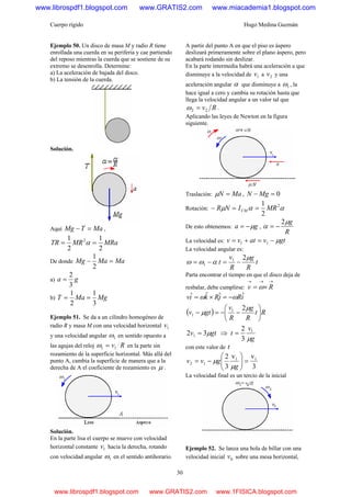 Cuerpo rígido Hugo Medina Guzmán
30
Ejemplo 50. Un disco de masa M y radio R tiene
enrollada una cuerda en su periferia y cae partiendo
del reposo mientras la cuerda que se sostiene de su
extremo se desenrolla. Determine:
a) La aceleración de bajada del disco.
b) La tensión de la cuerda.
Solución.
Aquí MaTMg =− ,
MRaMRTR
2
1
2
1 2
== α
De donde MaMaMg =−
2
1
a) ga
3
2
=
b) MgMaT
3
1
2
1
==
Ejemplo 51. Se da a un cilindro homogéneo de
radio R y masa M con una velocidad horizontal 1v
y una velocidad angular 1ω en sentido opuesto a
las agujas del reloj Rv11 =ω en la parte sin
rozamiento de la superficie horizontal. Más allá del
punto A, cambia la superficie de manera que a la
derecha de A el coeficiente de rozamiento es μ .
Solución.
En la parte lisa el cuerpo se mueve con velocidad
horizontal constante 1v hacia la derecha, rotando
con velocidad angular 1ω en el sentido antihorario.
A partir del punto A en que el piso es áspero
deslizará primeramente sobre el plano áspero, pero
acabará rodando sin deslizar.
En la parte intermedia habrá una aceleración a que
disminuye a la velocidad de 1v a 2v y una
aceleración angular α que disminuye a 1ω , la
hace igual a cero y cambia su rotación hasta que
llega la velocidad angular a un valor tal que
Rv22 =ω .
Aplicando las leyes de Newton en la figura
siguiente.
Traslación: MaN =μ , 0=− MgN
Rotación: ααμ 2
2
1
MRINR CM ==−
De esto obtenemos: ga μ−= ,
R
gμ
α
2
−=
La velocidad es: gtvatvv μ−=+= 11
La velocidad angular es:
t
R
g
R
v
t
μ
αωω
21
1 −=−=
Parta encontrar el tiempo en que el disco deja de
resbalar, debe cumplirse:
→→→
×= Rv ω
iRjRkiv ˆˆˆˆ ωω −=×=
( ) Rt
R
g
R
v
gtv ⎟
⎠
⎞
⎜
⎝
⎛
−−=−
μ
μ
21
1
gtv μ32 1 = ⇒
g
v
t
μ
1
3
2
=
con este valor de t
3
vv
3
2 11
12 =⎟⎟
⎠
⎞
⎜⎜
⎝
⎛
−=
g
gvv
μ
μ
La velocidad final es un tercio de la inicial
Ejemplo 52. Se lanza una bola de billar con una
velocidad inicial 0v sobre una mesa horizontal,
www.librospdf1.blogspot.com www.GRATIS2.com www.miacademia1.blogspot.com
www.librospdf1.blogspot.com www.GRATIS2.com www.1FISICA.blogspot.com
 