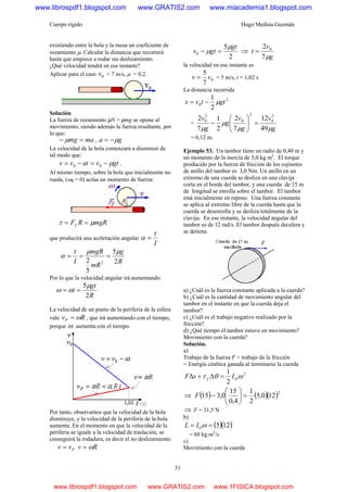 Cuerpo rígido Hugo Medina Guzmán
31
existiendo entre la bola y la mesa un coeficiente de
rozamiento μ. Calcular la distancia que recorrerá
hasta que empiece a rodar sin deslizamiento.
¿Qué velocidad tendrá en ese instante?
Aplicar para el caso 0v = 7 m/s, μ = 0,2.
Solución.
La fuerza de rozamiento µN = µmg se opone al
movimiento, siendo además la fuerza resultante, por
lo que:
mamg =− μ , ga μ−=
La velocidad de la bola comenzará a disminuir de
tal modo que:
gtvatvv μ−=−= 00 .
Al mismo tiempo, sobre la bola que inicialmente no
rueda, (ω0 = 0) actúa un momento de fuerza:
mgRRFf μτ ==
que producirá una aceleración angular
I
τ
α =
R
g
mR
mgR
I 2
5
5
2 2
μμτ
α ===
Por lo que la velocidad angular irá aumentando:
R
gt
t
2
5μ
αω ==
La velocidad de un punto de la periferia de la esfera
vale RvP ω= , que irá aumentando con el tiempo,
porque ω aumenta con el tiempo.
Por tanto, observamos que la velocidad de la bola
disminuye, y la velocidad de la periferia de la bola
aumenta. En el momento en que la velocidad de la
periferia se iguale a la velocidad de traslación, se
conseguirá la rodadura, es decir el no deslizamiento.
Pvv = Rv ω=
2
5
0
gt
gtv
μ
μ =− ⇒
g
v
t
μ7
2 0
=
la velocidad en ese instante es
0
7
5
vv = = 5 m/s, t = 1,02 s
La distancia recorrida
2
0
2
1
gttvx μ−=
=
g
v
g
v
g
g
v
μμ
μ
μ 49
12
7
2
2
1
7
2 2
0
2
0
2
0
=⎟⎟
⎠
⎞
⎜⎜
⎝
⎛
−
= 6,12 m.
Ejemplo 53. Un tambor tiene un radio de 0,40 m y
un momento de la inercia de 5,0 kg m2
. El torque
producido por la fuerza de fricción de los cojinetes
de anillo del tambor es 3,0 Nm. Un anillo en un
extremo de una cuerda se desliza en una clavija
corta en el borde del tambor, y una cuerda de 15 m
de longitud se enrolla sobre el tambor. El tambor
está inicialmente en reposo. Una fuerza constante
se aplica al extremo libre de la cuerda hasta que la
cuerda se desenrolla y se desliza totalmente de la
clavija. En ese instante, la velocidad angular del
tambor es de 12 rad/s. El tambor después decelera y
se detiene.
a) ¿Cuál es la fuerza constante aplicada a la cuerda?
b) ¿Cuál es la cantidad de movimiento angular del
tambor en el instante en que la cuerda deja el
tambor?
c) ¿Cuál es el trabajo negativo realizado por la
fricción?
d) ¿Qué tiempo el tambor estuvo en movimiento?
Movimiento con la cuerda?
Solución.
a)
Trabajo de la fuerza F + trabajo de la fricción
= Energía cinética ganada al terminarse la cuerda
2
2
1
ωθτ Of IsF =Δ+Δ
⇒ ( ) ( )( )2
120,5
2
1
4,0
15
0,315 =⎟
⎠
⎞
⎜
⎝
⎛
−F
⇒ F = 31,5 N
b)
( )( )125== ωOIL
= 60 kg.m2
/s
c)
Movimiento con la cuerda
www.librospdf1.blogspot.com www.GRATIS2.com www.miacademia1.blogspot.com
www.librospdf1.blogspot.com www.GRATIS2.com www.1FISICA.blogspot.com
 
