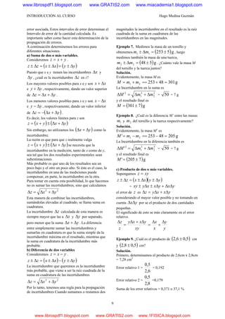 INTRODUCCIÓN AL CURSO Hugo Medina Guzmán
9
error asociada, Estos intervalos de error determinan el
Intervalo de error de la cantidad calculada. Es
importante saber como hacer esta determinación de la
propagación de errores.
A continuación determinemos los errores para
diferentes situaciones.
a) Suma de dos o más variables.
Consideremos yxz += .
( ) ( )yyxxzz Δ±+Δ±=Δ±
Puesto que x e y tienen las incertidumbres xΔ y
yΔ , ¿cuál es la incertidumbre zΔ en z?
Los mayores valores posibles para x e y son xx Δ+
e yy Δ+ , respectivamente, dando un valor superior
de yxz Δ+Δ=Δ .
Los menores valores posibles para x e y son xx Δ−
e yy Δ− , respectivamente, dando un valor inferior
de ( )yxz Δ+Δ−=Δ .
Es decir, los valores límites para z son
( ) ( )yxyxz Δ+Δ±+=
Sin embargo, no utilizamos los ( )yx Δ+Δ como la
incertidumbre.
La razón es que para que z realmente valga
( ) ( )yxyxz Δ+Δ±+= se necesita que la
incertidumbre en la medición, tanto de x como de y,
sea tal que los dos resultados experimentales sean
subestimaciones.
Más probable es que uno de los resultados sea un
poco bajo y el otro un poco alto. Si éste es el caso, la
incertidumbre en una de las mediciones puede
compensar, en parte, la incertidumbre en la otra.
Para tomar en cuenta esta posibilidad, lo que hacemos
no es sumar las incertidumbres, sino que calculamos
22
yxz Δ+Δ=Δ
Esta manera de combinar las incertidumbres,
sumándolas elevadas al cuadrado, se llama suma en
cuadratura.
La incertidumbre zΔ calculada de esta manera es
siempre mayor que las a xΔ y yΔ por separado,
pero menor que la suma yx Δ+Δ . La diferencia
entre simplemente sumar las incertidumbres y
sumarlas en cuadratura es que la suma simple da la
incertidumbre máxima en el resultado, mientras que
la suma en cuadratura da la incertidumbre más
probable.
b) Diferencia de dos variables
Consideremos yxz −= .
( ) ( )yyxxzz Δ±−Δ±=Δ±
La incertidumbre que queremos es la incertidumbre
más probable, que viene a ser la raíz cuadrada de la
suma en cuadratura de las incertidumbres
22
yxz Δ+Δ=Δ
Por lo tanto, tenemos una regla para la propagación
de incertidumbres Cuando sumamos o restamos dos
magnitudes la incertidumbre en el resultado es la raíz
cuadrada de la suma en cuadratura de las
incertidumbres en las magnitudes.
Ejemplo 7. Medimos la masa de un tomillo y
obtenemos ( )g525311 ±=Δ± mm , luego
medimos también la masa de una tuerca,
( )g54822 ±=Δ± mm . ¿Cuánto vale la masa M
del tornillo y la tuerca juntos?
Solución.
Evidentemente, la masa M es
g3014825321 =+==+= mmM
La Incertidumbre en la suma es
2
2
2
1
2
mmM Δ+Δ=Δ = 50 = 7 g
y el resultado final es
( )g7301±=M
Ejemplo 8. ¿Cuál es la diferencia M’ entre las masas
1m y 2m del tornillo y la tuerca respectivamente?
Solución.
Evidentemente, la masa M’ es
g20548253' 21 =−==−= mmM
La Incertidumbre en la diferencia también es
2
2
2
1
2
' mmM Δ+Δ=Δ = 50 = 7 g
y el resultado final es
( )g7205' ±=M
c) Producto de dos o más variables.
Supongamos xyz =
( )( )yyxxzz Δ±Δ±=Δ±
= yxyxxyxy ΔΔ+Δ±Δ±
el error de z es yxxyz Δ+Δ=Δ
considerando el mayor valor posible y no tomando en
cuenta yxΔΔ por se el producto de dos cantidades
pequeñas.
El significado de esto se más claramente en el error
relativo.
y
y
x
x
xy
yxxy
z
z Δ
+
Δ
=
Δ+Δ
=
Δ
Ejemplo 9. ¿Cuál es el producto de ( )5,06,2 ± cm
y ( )5,08,2 ± cm?
Solución.
Primero, determinamos el producto de 2,6cm x 2,8cm
= 7,28 cm2
Error relativo 1 =
6,2
5,0
= 0,192
Error relativo 2 =
8,2
5,0
=0,179
Suma de los error relativos = 0,371 o 37,1 %
www.librospdf1.blogspot.com www.GRATIS2.com www.miacademia1.blogspot.com
www.librospdf1.blogspot.com www.GRATIS2.com www.1FISICA.blogspot.com
 