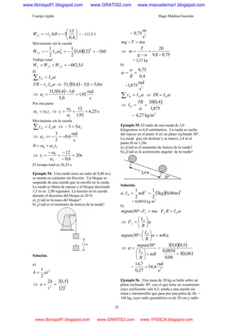 Cuerpo rígido Hugo Medina Guzmán
32
⎟
⎠
⎞
⎜
⎝
⎛
−=Δ−=
4,0
15
31 θτ ffW = - 112,5 J
Movimiento sin la cuerda
( )( ) 360120,5
2
1
2
1 22
2 −=−=−= OOf IW ω
Trabajo total
JWWW fff 5,48221 −=+=
d)
ατ OO I=∑
ατ Of IFR − ⇒ ( ) α0,50,34,05,31 =−
⇒
( )
s
rad
92,1
0,5
0,34,05,31
1 =
−
=α
Por otra parte
11to αω = ⇒ s25,6
92,1
12
1
0
1 ===
α
ω
t
Movimiento sin la cuerda
ατ OO I=∑ ⇒ 253 α=−
⇒
s
rad
6,0
5
3
2 −=−==α
2200 tαω +=
⇒ s20
6,0
12
2
0
2 =
−
−
=
−
=
α
ω
t
El tiempo total es 26,25 s
Ejemplo 54. Una rueda tiene un radio de 0,40 m y
se monta en cojinetes sin fricción. Un bloque se
suspende de una cuerda que se enrolla en la rueda.
La rueda se libera de reposo y el bloque desciende
1,5 m en 2,00 segundos. La tensión en la cuerda
durante el descenso del bloque es 20 N.
a) ¿Cuál es la masa del bloque?
b) ¿Cuál es el momento de inercia de la rueda?
Solución.
a)
2
2
1
ath =
⇒
( )
( )22
2
5,122
==
t
h
a
= 2
s
m
75,0
maTmg =−
⇒
75,08,9
20
−
=
−
=
ag
T
m
= 2,21 kg
b)
4,0
75,0
==
R
a
α
= 2
s
rad
875,1
ατ OO I=∑ ⇒ αOITR =
⇒
( )
875,1
4,020
==
α
TR
IO
=
2
mkg27,4
Ejemplo 55. El radio de una rueda de 3,0
kilogramos es 6,0 centímetros. La rueda se suelta
del reposo en el punto A en un plano inclinado 30°.
La rueda gira sin deslizar y se mueve 2,4 m al
punto B en 1,20s.
a) ¿Cuál es el momento de inercia de la rueda?
b) ¿Cuál es la aceleración angular de la rueda?
Solución.
a) ( )( )22
m06,0kg3
2
1
2
1
== mRIO
= 0,0054 kg m2
b)
maFmg f =−º30sen αOf IRF =
⇒ α⎟
⎠
⎞
⎜
⎝
⎛
=
R
I
F O
f
αα mR
R
I
mg O
=⎟
⎠
⎞
⎜
⎝
⎛
−º30sen
⇒
mR
R
I
mg
O
+⎟
⎠
⎞
⎜
⎝
⎛
=
º30sen
α =
( )( )
( )06,03
06,0
0054,0
5,08,93
+
= 2
s
rad
4,54
27,0
7,14
=
Ejemplo 56. Una masa de 20 kg se halla sobre un
plano inclinado 30º, con el que tiene un rozamiento
cuyo coeficiente vale 0,3, unida a una cuerda sin
masa e inextensible que pasa por una polea de MP =
160 kg, cuyo radio geométrico es de 20 cm y radio
www.librospdf1.blogspot.com www.GRATIS2.com www.miacademia1.blogspot.com
www.librospdf1.blogspot.com www.GRATIS2.com www.1FISICA.blogspot.com
 