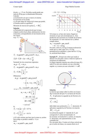 Cuerpo rígido Hugo Medina Guzmán
33
de giro rg = 15 cm. De dicha cuerda pende una
masa de 40 kg que es abandonada libremente.
Calcular:
a) Aceleración con que se mueve el sistema.
b) Tensiones en la cuerda.
c) ¿En qué rango de valores de la masa que pende,
el sistema estará en equilibrio?
Momento de inercia de la polea
2
gP MrI = .
Solución.
a) Partiendo de la suposición de que la masa
colgante acelera hacia abajo, plantearemos las tres
ecuaciones correspondientes al movimiento de las
tres masas:
m2g - T2 = m2a
amgmmT 1111 cosgsen =+− θμθ ,
R
a
rMIRTRT gP
2
12 ==− α
Sumando las tres ecuaciones siguientes
amTgm 220 =− ,
amgmmT 1111 cosgsen =+− θμθ
a
R
r
MTT
g
P
2
12 ⎟⎟
⎠
⎞
⎜⎜
⎝
⎛
−
Obtenemos:
θμθ cosgsen 112 gmmgm +−
=
⎥
⎥
⎦
⎤
⎢
⎢
⎣
⎡
⎟⎟
⎠
⎞
⎜⎜
⎝
⎛
++
2
21
R
r
Mmma
g
P
⇒ g
R
r
Mmm
mmm
a
g
P
2
21
112 cossen
⎟⎟
⎠
⎞
⎜⎜
⎝
⎛
++
+−
=
θμθ
= g2
20
15
16060
2,51040
⎟
⎠
⎞
⎜
⎝
⎛
+
−−
= 1,62 m/s2
b)
( )agmT −= 22 = 327 N,
a
R
r
TT
g
2
21 ⎟⎟
⎠
⎞
⎜⎜
⎝
⎛
= = 181 N.
c) El valor mínimo que hace que la masa m2 acelere
hacia abajo se produce cuando a = 0, es
decir:
θμθ cossen 112 mmm +=
= 10 + 5,2 = 15,2 kg.
Si la masa m2 se hace aún menor, llegará un
momento en que será arrastrada por m1. Esto
produciría una inversión en el sentido de la fuerza
de rozamiento. El valor máximo de m2 deberá
cumplir ahora:
θμθ cossen 112 mmm +=
= 10 – 5,2 = 4,8 kg.
Por tanto, entre 0 y 4,8 kg el sistema acelerará de
modo que m2 suba; entre 4,8 y 15,2 kg,
permanecerá en equilibrio; y para más de 15,2 kg
m2 acelerará hacia abajo.
Ejemplo 57. ¿Porqué una esfera que rueda se
detiene? En esta parte vamos a tratar de explicar la
resistencia al rodamiento.
La figura siguiente muestra una esfera de masa M y
radio R la cual está rodando con una velocidad
angular ω y avanza con una velocidad Rv ω= .
Solución.
La fuerzas que actúan sobre la esfera son el peso
Mg 1a reacción del piso N y la fuerza de fricción
fF . Si aplicamos la segunda ley de Newton a la
traslación.
→→
= gMFf
debe haber una aceleración
→
a y
→
v decrecería. Si
aplicamos segunda ley de Newton a la rotación.
αCMf IRF =
la aceleración angular α depende de Ff. por
consiguiente Ff actúa incrementando ω .
En resumen: en traslación Ff. acelera, en rotación
Ff. desacelera, esto aparentemente es una
contradicción.
Por otra parte Mg y N están en la línea vertical que
por el centro de masa y no causan efecto en el
www.librospdf1.blogspot.com www.GRATIS2.com www.miacademia1.blogspot.com
www.librospdf1.blogspot.com www.GRATIS2.com www.1FISICA.blogspot.com
 
