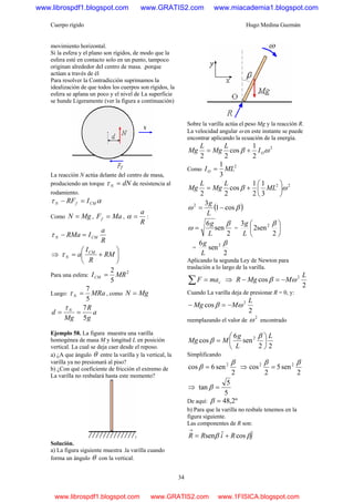 Cuerpo rígido Hugo Medina Guzmán
34
movimiento horizontal.
Si la esfera y el plano son rígidos, de modo que la
esfera esté en contacto solo en un punto, tampoco
originan alrededor del centro de masa. .porque
actúan a través de él
Para resolver la Contradicción suprimamos la
idealización de que todos los cuerpos son rígidos, la
esfera se aplana un poco y el nivel de La superficie
se hunde Ligeramente (ver la figura a continuación)
La reacción N actúa delante del centro de masa,
produciendo un torque dNN =τ de resistencia al
rodamiento.
ατ CMfN IRF =−
Como MgN = , MaFf = ,
R
a
=α :
R
a
IRMa CMN =−τ
⇒ ⎟
⎠
⎞
⎜
⎝
⎛
+= RM
R
I
a CM
Nτ
Para una esfera:
2
5
2
MRICM =
Luego: MRaN
5
7
=τ , como MgN =
a
g
R
Mg
d N
5
7
==
τ
Ejemplo 58. La figura muestra una varilla
homogénea de masa M y longitud L en posición
vertical. La cual se deja caer desde el reposo.
a) ¿A que ángulo θ entre la varilla y la vertical, la
varilla ya no presionará al piso?
b) ¿Con qué coeficiente de fricción el extremo de
La varilla no resbalará hasta este momento?
Solución.
a) La figura siguiente muestra .la varilla cuando
forma un ángulo θ con la vertical.
Sobre la varilla actúa el peso Mg y la reacción R.
La velocidad angular ω en este instante se puede
encontrar aplicando la ecuación de la energía.
2
2
1
cos
22
ωβ OI
L
Mg
L
Mg +=
Como
2
3
1
MLIO =
22
3
1
2
1
cos
22
ωβ ⎟
⎠
⎞
⎜
⎝
⎛
+= ML
L
Mg
L
Mg
( )βω cos1
32
−=
L
g
2
sen
6 β
ω
L
g
= = ⎟
⎠
⎞
⎜
⎝
⎛
2
sen2
3 2 β
L
g
=
2
sen
6 2 β
L
g
Aplicando la segunda Ley de Newton para
traslación a lo largo de la varilla.
∑ = cmaF ⇒
2
cos 2 L
MMgR ωβ −=−
Cuando La varilla deja de presionar R = 0, y:
2
cos 2 L
MMg ωβ −=−
reemplazando el valor de
2
ω encontrado
22
sen
6
cos 2 L
L
g
MMg ⎟
⎠
⎞
⎜
⎝
⎛
=
β
β
Simplificando
2
sen6cos 2 β
β = ⇒
2
sen5
2
cos 22 ββ
=
⇒
5
5
tan =β
De aquí: º2,48=β
b) Para que la varilla no resbale tenemos en la
figura siguiente.
Las componentes de R son:
jRiRR ˆcosˆsen ββ +=
→
www.librospdf1.blogspot.com www.GRATIS2.com www.miacademia1.blogspot.com
www.librospdf1.blogspot.com www.GRATIS2.com www.1FISICA.blogspot.com
 