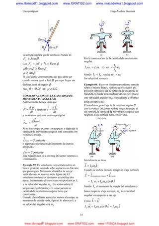 Cuerpo rígido Hugo Medina Guzmán
35
La condición para que la varilla no resbale es:
βsenRFf ≥
Con NFf μ= y βcosRN =
ββμ sencos RR ≥
βμ tan≥
El coeficiente de rozamiento del piso debe ser
cuando menos igual a βtan para que llegue sin
deslizar hasta el ángulo β .
Para º2,48=β ⇒ 12,1≥μ
CONSERVACION DE LA CANTIDAD DE
MOVIMIENTO ANGULAR.
Anteriormente hemos visto que:
dt
pd
F
→
→
= y también
dt
Ld
→
→
=τ
y mostramos que para un cuerpo rígido.
dt
Ld total
ext
→
→
=τ
Si no hay torque externo con respecto a algún eje la
cantidad de movimiento angular será constante con
respecto a ese eje.
Constantetotal =
→
L
o expresado en función del momento de inercia
apropiado.
Constante=
→
ωI
Esta relación nos va a ser muy útil como veremos a
continuación.
Ejemplo 59. Un estudiante está sentado sobre un
banco giratorio montado sobre cojinetes sin fricción
que puede girar libremente alrededor de un eje
vertical como se muestra en la figura (a). El
estudiante sostiene en las manos extendidas dos
pesas. Su momento de inercia en esta posición es I1
y su velocidad angular 1ω . No actúan sobre él
torques no equilibrados y en consecuencia su
cantidad de movimiento angular tiene que
conservarse.
Cuando el estudiante acerca las manos al cuerpo, su
momento de inercia varía, figura ( b) ahora es I2 y
su velocidad angular será 2ω
Por la conservación de la cantidad de movimiento
angular.
1122 ωω II = ⇒ 1
2
1
2 ωω
I
I
=
Siendo 12 II < , resulta 12 ωω >
Su velocidad aumenta.
Ejemplo 60. Esta vez el mismo estudiante sentado
sobre el mismo banco, sostiene en sus manos en
posición vertical al eje de rotación de una rueda de
bicicleta, la rueda gira alrededor de ese eje vertical
con velocidad angular 0ω , el estudiante y el banco
están en reposo (a).
El estudiante gira el eje de la rueda en ángulo θ
con la vertical (b), como no hay torque respecto al
eje vertical, la cantidad de movimiento angular con
respecto al eje vertical debe conservarse.
Inicialmente se tiene
kIL ˆ
00ω=
→
Cuando se inclina la rueda (respecto al eje vertical)
ruedabancoestudiante LLL
→
+
→→
+='
= kII ee
ˆcos00 θωω +
→
Siendo eI el momento de inercia del estudiante y
banco respecto al eje vertical, eω su velocidad
angular con respecto a ese eje.
Como
→→
= 'LL
kIkII ee
ˆˆcos 0000 ωθωω =+
→
www.librospdf1.blogspot.com www.GRATIS2.com www.miacademia1.blogspot.com
www.librospdf1.blogspot.com www.GRATIS2.com www.1FISICA.blogspot.com
 